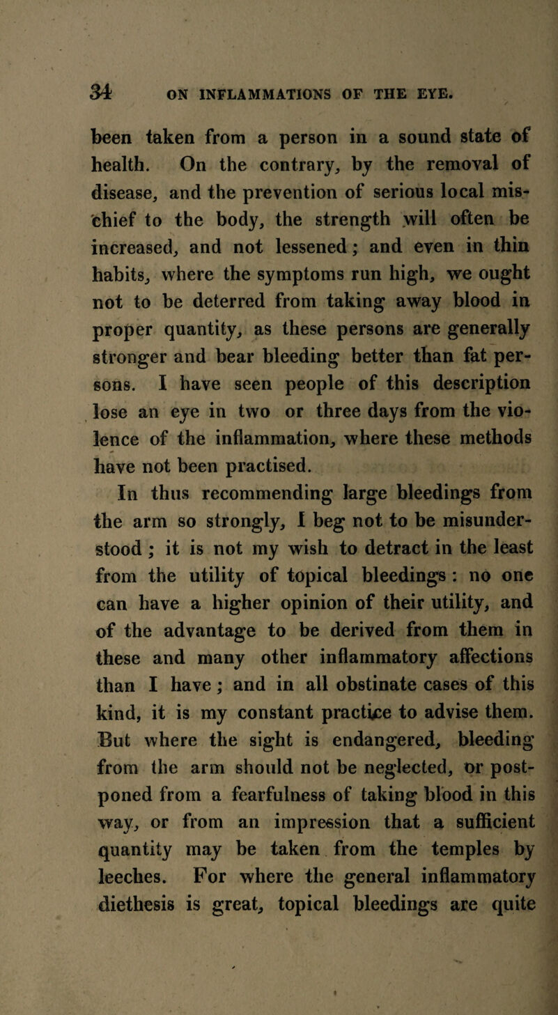 been taken from a person in a sound state of health. On the contrary,, by the removal of disease, and the prevention of serious local mis¬ chief to the body, the strength will often be increased, and not lessened; and even in thin habits, where the symptoms run high, we ought not to be deterred from taking away blood in proper quantity, as these persons are generally stronger and bear bleeding better than fat per¬ sons. I have seen people of this description lose an eye in two or three days from the vio¬ lence of the inflammation, where these methods have not been practised. In thus recommending large bleedings from the arm so strongly, I beg not to be misunder¬ stood ; it is not my wish to detract in the least from the utility of topical bleedings : no one can have a higher opinion of their utility, and of the advantage to be derived from them in these and many other inflammatory affections than I have; and in all obstinate cases of this kind, it is my constant practice to advise them. But where the sight is endangered, bleeding from the arm should not be neglected, or post¬ poned from a fearfulness of taking blood in this way, or from an impression that a sufficient quantity may be taken from the temples by leeches. For where the general inflammatory diethesis is great, topical bleedings are quite