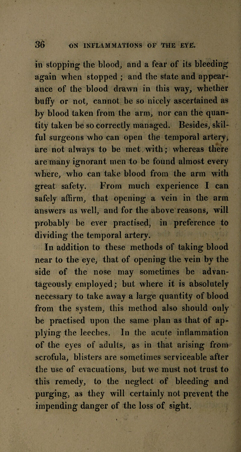 in stopping the blood, and a fear of its bleeding again when stopped ; and the state and appear¬ ance of the blood drawn in this way, whether buffy or not, cannot be so nicely ascertained as by blood taken from the arm, nor can the quan¬ tity taken be so correctly managed. Besides, skil¬ ful surgeons who can open the temporal artery, are not always to be met .with; whereas there are many ignorant men to be found almost every where, who can take blood from the arm with great safety. From much experience I can safely affirm, that opening a vein in the arm answers as well, and for the above reasons, will probably be ever practised, in preference to dividing the temporal artery. In addition to these methods of taking blood near to the eye, that of opening the vein by the side of the nose may sometimes be advan¬ tageously employed; but where it is absolutely necessary to take away a large quantity of blood from the system, this method also should only be practised upon the same plan as that of ap¬ plying the leeches. In the acute inflammation of the eyes of adults, as in that arising from scrofula, blisters are sometimes serviceable after the use of evacuations, but we must not trust to this remedy, to the neglect of bleeding and purging, as they will certainly not prevent the impending danger of the loss of sight.