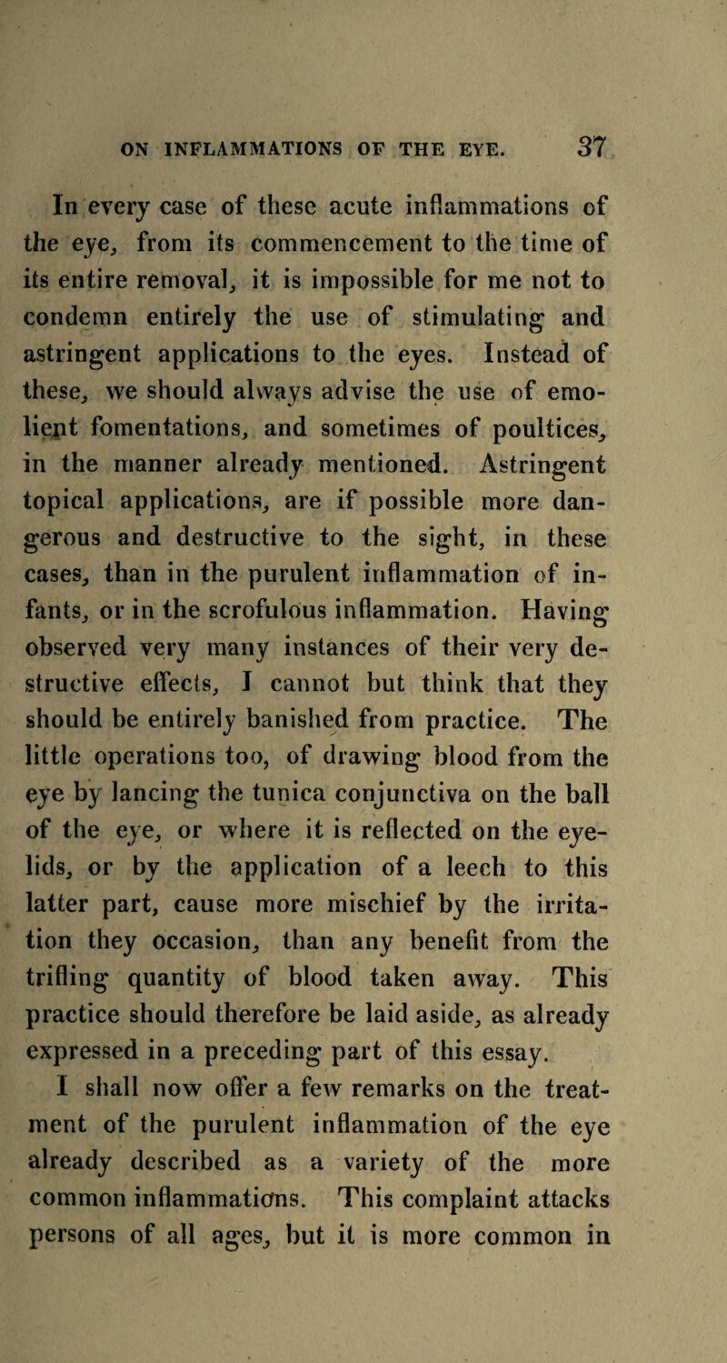 In every case of these acute inflammations of the eye,, from its commencement to the time of its entire removal,, it is impossible for me not to condemn entirely the use of stimulating and astringent applications to the eyes. Instead of these,, we should always advise the use of emo- liejfit fomentations, and sometimes of poultices, in the manner already mentioned. Astringent topical applications, are if possible more dan¬ gerous and destructive to the sight, in these cases, than in the purulent inflammation of in¬ fants, or in the scrofulous inflammation. Having observed very many instances of their very de¬ structive effects, I cannot but think that they should be entirely banished from practice. The little operations too, of drawing blood from the eye by lancing the tunica conjunctiva on the ball of the eye, or where it is reflected on the eye¬ lids, or by the application of a leech to this latter part, cause more mischief by the irrita¬ tion they occasion, than any benefit from the trifling quantity of blood taken away. This practice should therefore be laid aside, as already expressed in a preceding part of this essay. I shall now offer a few remarks on the treat¬ ment of the purulent inflammation of the eye already described as a variety of the more common inflammations. This complaint attacks persons of all ages, but it is more common in
