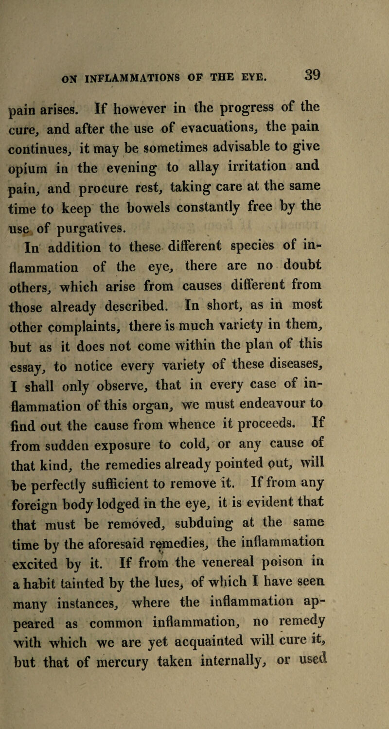 r , pain arises. If however in the progress of the cure, and after the use of evacuations, the pain continues, it may be sometimes advisable to give opium in the evening to allay irritation and pain, and procure rest, taking care at the same time to keep the bowels constantly free by the use of purgatives. In addition to these different species of in¬ flammation of the eye, there are no doubt others, which arise from causes different from those already described. In short, as in most other complaints, there is much variety in them, but as it does not come within the plan of this essay, to notice every variety of these diseases, I shall only observe, that in every case of in¬ flammation of this organ, we must endeavour to find out the cause from whence it proceeds. If from sudden exposure to cold, or any cause of that kind, the remedies already pointed out, will be perfectly sufficient to remove it. If from any foreign body lodged in the eye, it is evident that that must be removed, subduing at the same time by the aforesaid remedies, the inflammation excited by it. If from the venereal poison in a habit tainted by the lues3 of which I have seen many instances, where the inflammation ap¬ peared as common inflammation, no remedy with which we are yet acquainted will cure it, but that of mercury taken internally, or used