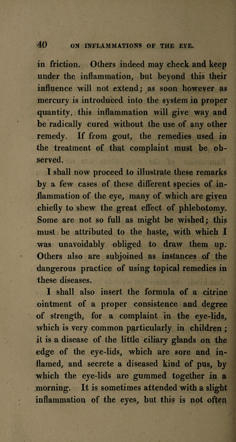 in friction. Others indeed may check and keep under the inflammation, but beyond this their influence will not extend; as soon however as mercury is introduced into the system in proper quantity, this inflammation will give way and be radically cured without the use of any other remedy. If from gout, the remedies used in the treatment of that complaint must be ob¬ served. -» i . I shall now proceed to illustrate these remarks by a few cases of these different species of in¬ flammation of the eye, many of which are given chiefly to shew the great effect of phlebotomy. Some are not so full as might be wished; this must be attributed to the haste, with which I 4 was unavoidably obliged to draw them up. Others also are subjoined as instances of the dangerous practice of using topical remedies in these diseases. I shall also insert the formula of a citrine ointment of a proper consistence and degree of strength, for a complaint in the eye-lids, which is very common particularly in children ; it is a disease of the little ciliary glands on the edge of the eye-lids, which are sore and in¬ flamed, and secrete a diseased kind of pus, by which the eye-lids are gummed together in a morning. It is sometimes attended with a slight inflammation of the eyes, but this is not often