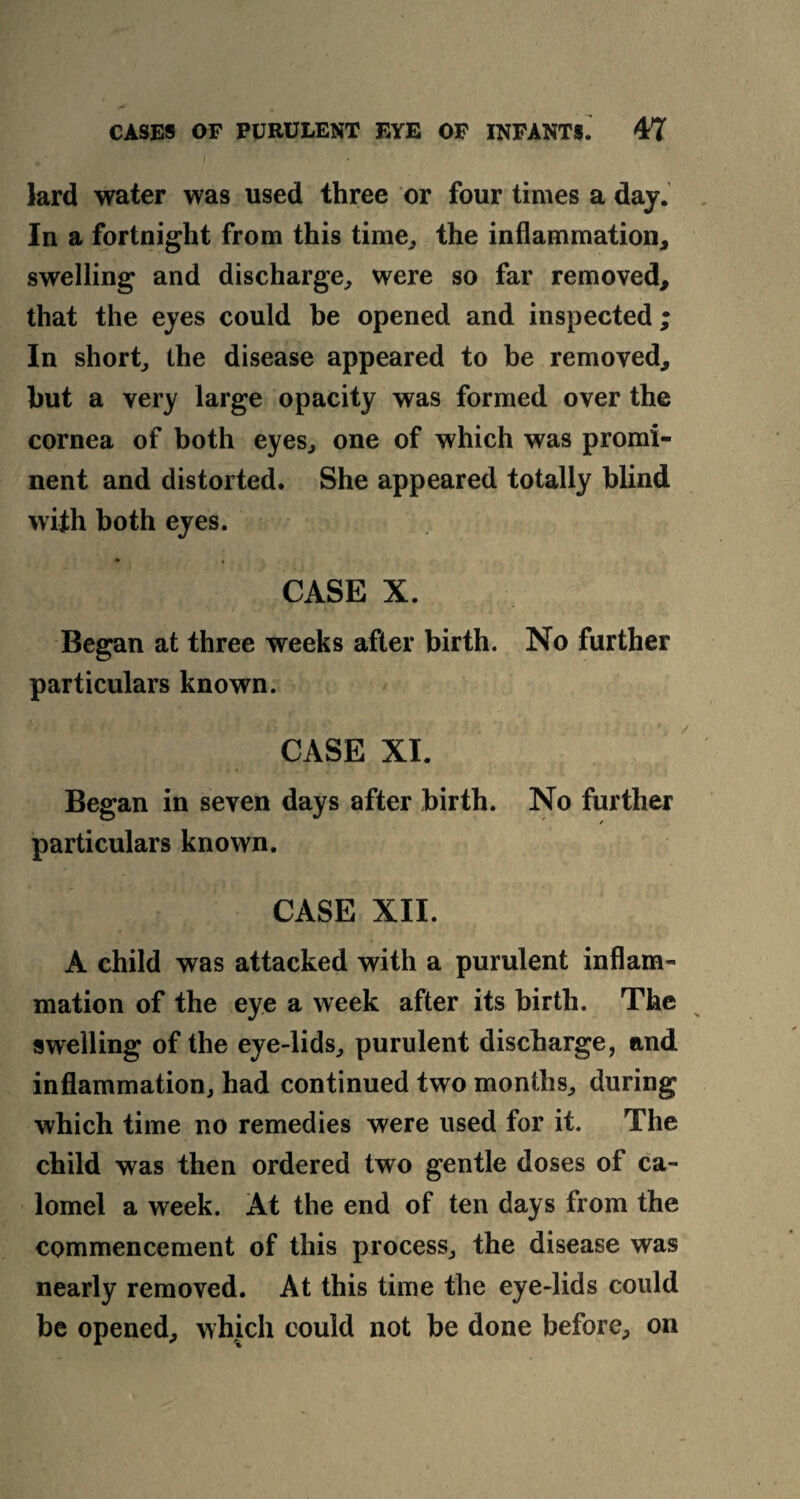 lard water was used three or four times a day. In a fortnight from this time, the inflammation, swelling and discharge, were so far removed, that the eyes could be opened and inspected ; In short, the disease appeared to be removed, hut a very large opacity was formed over the cornea of both eyes, one of which was promi¬ nent and distorted. She appeared totally blind with both eyes. CASE X. Began at three weeks after birth. No further particulars known. CASE XI. Began in seven days after birth. No further particulars known. CASE XII. A child was attacked with a purulent inflam¬ mation of the eye a week after its birth. The swelling of the eye-lids, purulent discharge, and inflammation, had continued two months, during which time no remedies were used for it. The child was then ordered two gentle doses of ca¬ lomel a week. At the end of ten days from the commencement of this process, the disease was nearly removed. At this time the eye-lids could be opened, which could not be done before, on