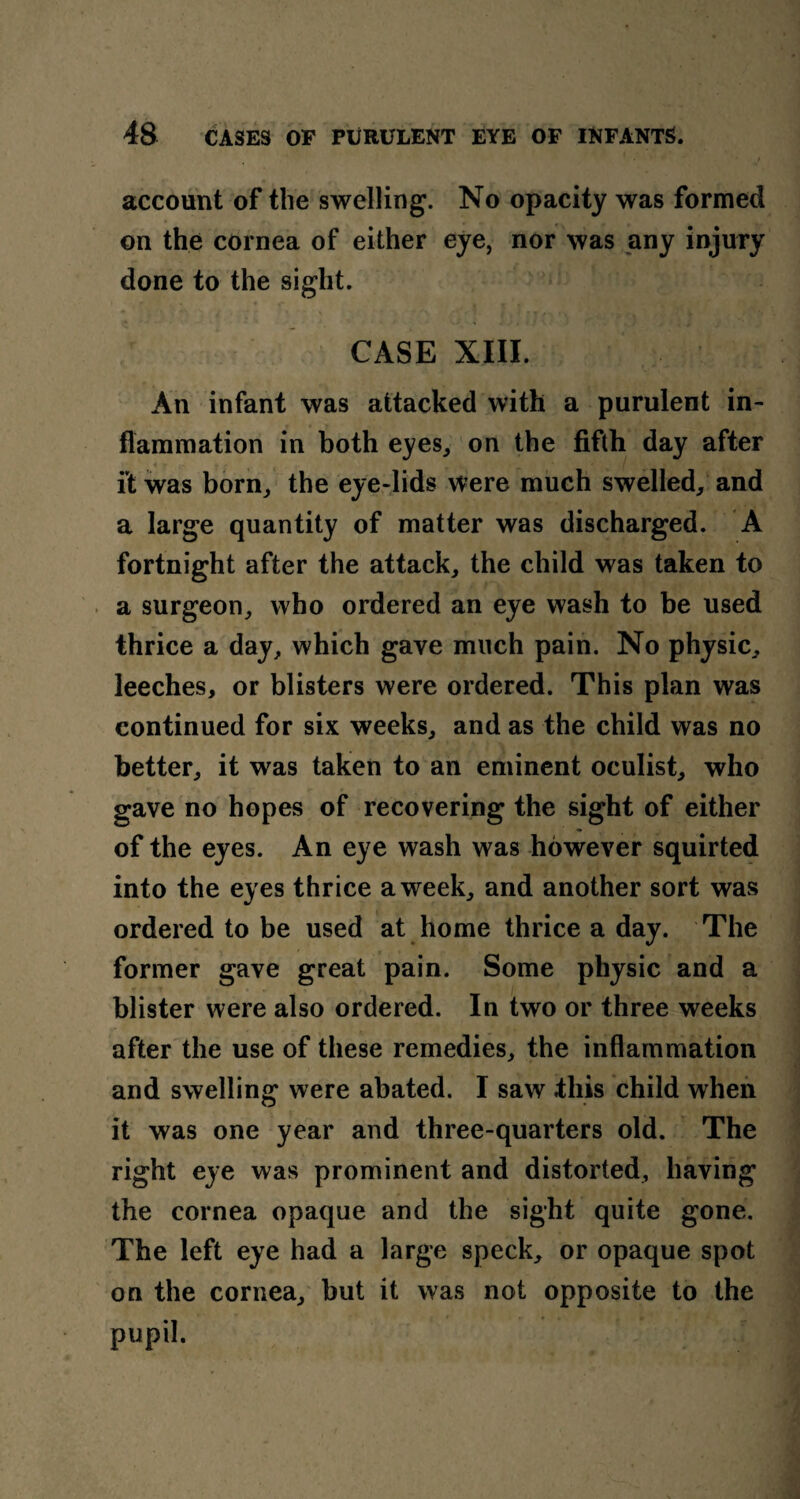 • / account of the swelling. No opacity was formed on the cornea of either eye, nor was any injury done to the sight. CASE XIII. An infant was attacked with a purulent in¬ flammation in both eyes, on the fifth day after it was born, the eye-lids were much swelled, and a large quantity of matter was discharged. A fortnight after the attack, the child was taken to a surgeon, who ordered an eye wash to be used thrice a day, which gave much pain. No physic, leeches, or blisters were ordered. This plan was continued for six weeks, and as the child was no better, it was taken to an eminent oculist, who gave no hopes of recovering the sight of either of the eyes. An eye wash was however squirted into the eyes thrice a week, and another sort was ordered to be used at home thrice a day. The former gave great pain. Some physic and a blister were also ordered. In two or three weeks after the use of these remedies, the inflammation and swelling were abated. I saw .this child when it was one year and three-quarters old. The right eye was prominent and distorted, having the cornea opaque and the sight quite gone. The left eye had a large speck, or opaque spot on the cornea, but it was not opposite to the pupil.