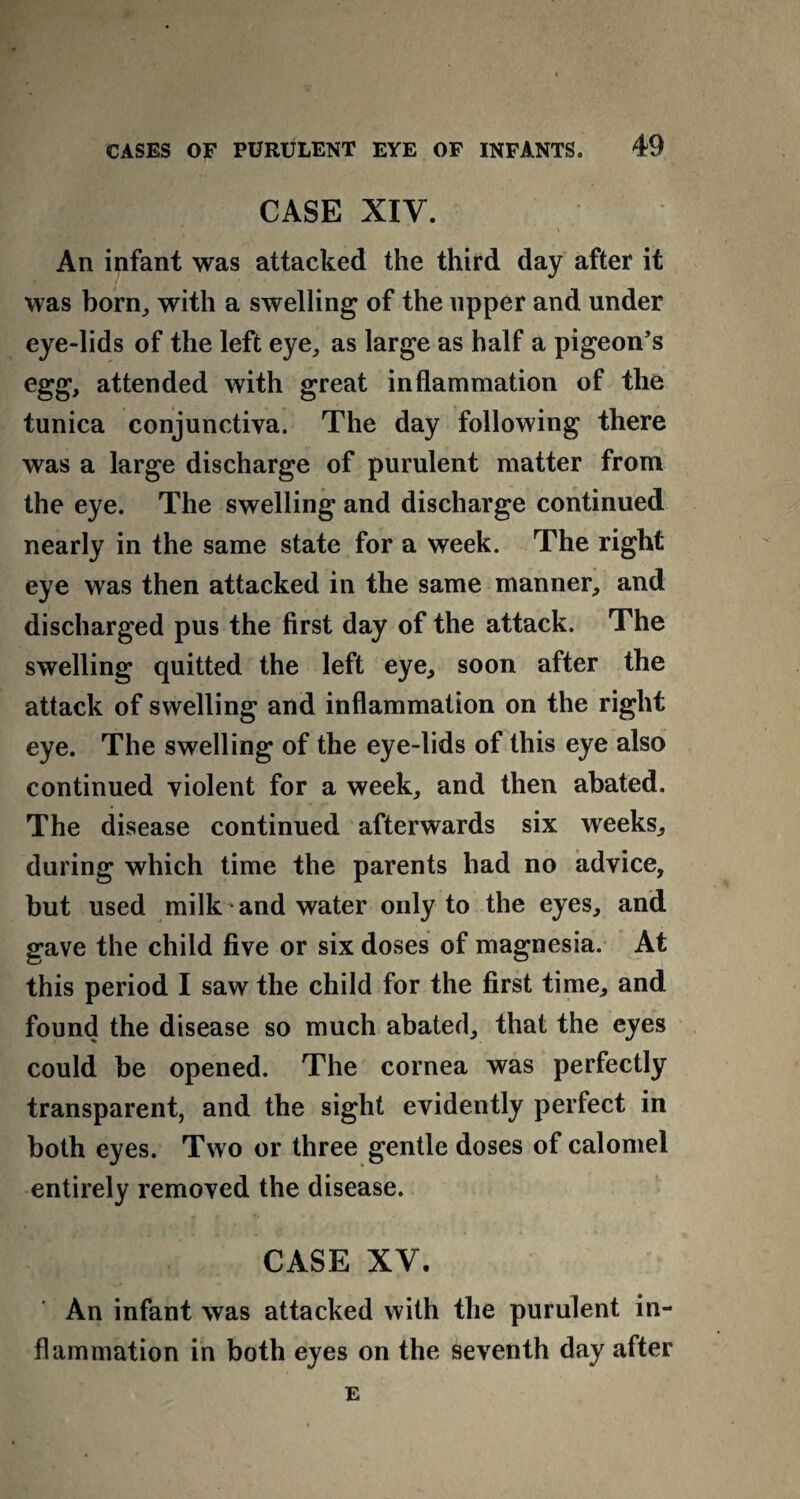 CASE XIV. _ \ An infant was attacked the third day after it was born, with a swelling of the upper and under eye-lids of the left eye, as large as half a pigeon’s egg, attended with great inflammation of the tunica conjunctiva. The day following there was a large discharge of purulent matter from the eye. The swelling and discharge continued nearly in the same state for a week. The right eye was then attacked in the same manner, and discharged pus the first day of the attack. The swelling quitted the left eye, soon after the attack of swelling and inflammation on the right eye. The swelling of the eye-lids of this eye also continued violent for a week, and then abated. The disease continued afterwards six weeks, during which time the parents had no advice, but used milk and water only to the eyes, and gave the child five or six doses of magnesia. At this period I saw the child for the first time, and found the disease so much abated, that the eyes could be opened. The cornea was perfectly transparent, and the sight evidently perfect in both eyes. Two or three gentle doses of calomel entirely removed the disease. CASE XV. An infant was attacked with the purulent in¬ flammation in both eyes on the seventh day after E
