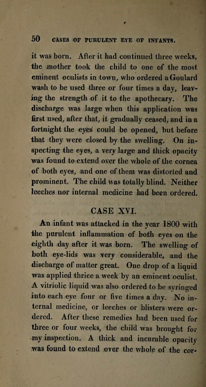 it was born. After it had continued three weeks, the mother took the child to one of the most % eminent oculists in town, who ordered a Goulard wash to be used three or four times a day, leav¬ ing the strength of it to the apothecary. The discharge was large when this application was first used, after that, it gradually ceased, and in a fortnight the eyes could be opened, but before that they were closed by the swelling. On in¬ specting the eyes, a very large and thick opacity was found to extend over the whole of the cornea of both eyes, and one of them was distorted and prominent. The child was totally blind. Neither leeches nor internal medicine had been ordered. CASE XVI. An infant was attacked in the year 1800 with the purulent inflammation of both eyes on the eighth day after it was born. The swelling of both eye-lids was very considerable, and the discharge of matter great. One drop of a liquid was applied thrice a week by an eminent oculist. A vitriolic liquid was also ordered to be syringed into each eye four or five times a day. No in¬ ternal medicine, or leeches or blisters were or¬ dered. After these remedies had been used for three or four weeks, the child was brought for my inspection. A thick and incurable opacity was found t6 extend over the whole of the cor-