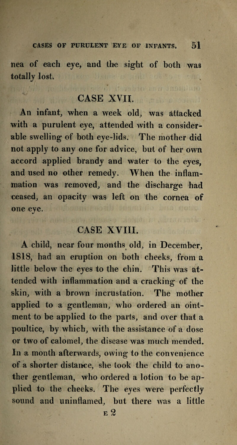 nea of each eye, and the sight of both was totally lost* CASE XVII. An infant, when a week old, was attacked with a purulent eye, attended with a consider¬ able swelling of both eye-lids. The mother did not apply to any one for advice, but of her own accord applied brandy and water to the eyes, and used no other remedy. When the inflam¬ mation was removed, and the discharge had ceased, an opacity was left on the cornea of one eye. CASE XVIII. A child, near four months old, in December, 1818, had an eruption on both cheeks, from a little below the eyes to the chin. This was at¬ tended with inflammation and a cracking of the skin, with a brown incrustation. The mother applied to a gentleman, who ordered an oint¬ ment to be applied to the parts, and over that a poultice, by which, with the assistance of a dose or two of calomel, the disease was much mended. In a month afterwards, owing to the convenience of a shorter distance, she took the child to ano¬ ther gentleman, who ordered a lotion to be ap¬ plied to the cheeks. The eyes were perfectly sound and uninflamed, but there was a little e 2