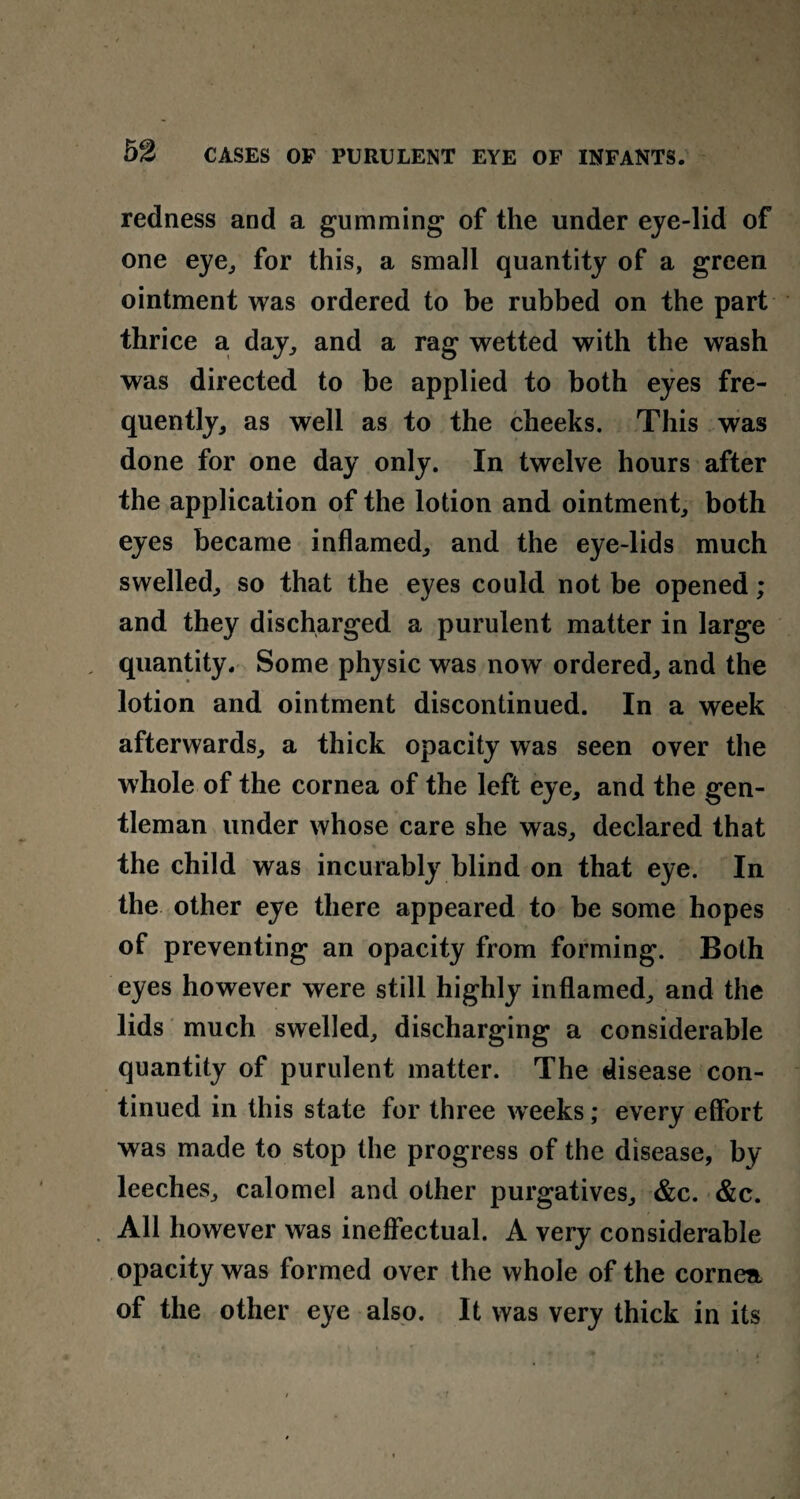 redness and a gumming of the under eye-lid of one eye, for this, a small quantity of a green ointment was ordered to be rubbed on the part thrice a day, and a rag wetted with the wash was directed to be applied to both eyes fre¬ quently, as well as to the cheeks. This was done for one day only. In twelve hours after the application of the lotion and ointment, both eyes became inflamed, and the eye-lids much swelled, so that the eyes could not be opened; and they discharged a purulent matter in large quantity. Some physic was now ordered, and the lotion and ointment discontinued. In a week afterwards, a thick opacity was seen over the whole of the cornea of the left eye, and the gen¬ tleman under whose care she was, declared that the child was incurably blind on that eye. In the other eye there appeared to be some hopes of preventing an opacity from forming. Both eyes however were still highly inflamed, and the lids much swelled, discharging a considerable quantity of purulent matter. The disease con¬ tinued in this state for three weeks; every effort was made to stop the progress of the disease, by leeches, calomel and other purgatives, &c. &c. All however was ineffectual. A very considerable opacity was formed over the whole of the cornea of the other eye also. It was very thick in its