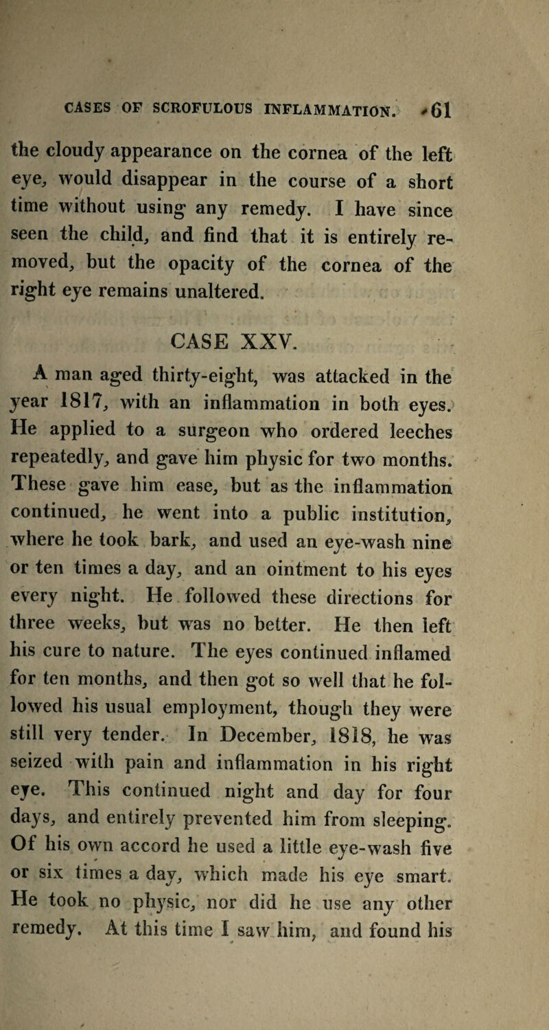the cloudy appearance on the cornea of the left eye, would disappear in the course of a short time without using any remedy. I have since seen the child, and find that it is entirely re¬ moved, but the opacity of the cornea of the right eye remains unaltered. CASE XXV. A man aged thirty-eight, was attacked in the year 181?, with an inflammation in both eyes. He applied to a surgeon who ordered leeches repeatedly, and gave him physic for two months. These gave him ease, but as the inflammation continued, he went into a public institution, where he took bark, and used an eye-wash nine or ten times a day, and an ointment to his eyes every night. He followed these directions for three weeks, but was no better. He then left his cure to nature. The eyes continued inflamed for ten months, and then got so well that he fol¬ lowed his usual employment, though they were still very tender. In December, 1818, he was seized with pain and inflammation in his right eye. This continued night and day for four days, and entirely prevented him from sleeping. Of his own accord he used a little eye-wash five or six times a day, which made his eye smart. He took no physic, nor did he use any other remedy. At this time 1 saw him, and found his