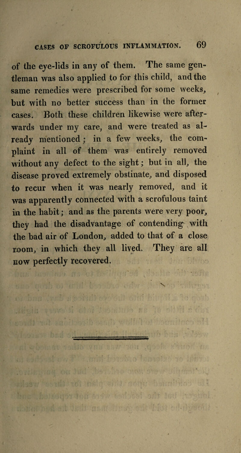 of the eye-lids in any of them. The same gen¬ tleman was also applied to for this child, and the same remedies were prescribed for some weeks, but with no better success than in the former cases. Both these children likewise were after¬ wards under my care, and were treated as al¬ ready mentioned; in a few weeks, the com¬ plaint in all of them was entirely removed without any defect to the sight; but in all, the disease proved extremely obstinate, and disposed to recur when it was nearly removed, and it was apparently connected with a scrofulous taint in the habit; and as the parents were very poor, they had the disadvantage of contending with the bad air of London, added to that of a close room, in which they all lived. They are all now perfectly recovered.