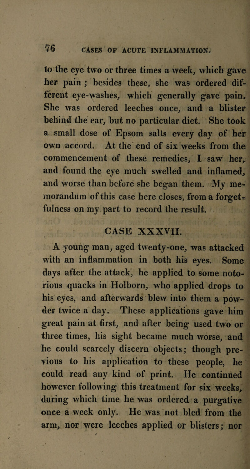 to the eye two or three times a week, which gave her pain ; besides these, she was ordered dif¬ ferent eye-washes, which generally gave pain. She was ordered leeches once, and a blister behind the ear, but no particular diet. She took a small dose of Epsom salts every day of her own accord. At the end of six weeks from the commencement of these remedies, I saw her, and found the eye much swelled and inflamed, and worse than before she began them. My me¬ morandum of this case here closes, from a forgets fulness on my part to record the result. CASE XXXVII. A young man, aged twenty-one, was attacked with an inflammation in both his eyes. Some days after the attack, he applied to some noto¬ rious quacks in Holborn, who applied drops to his eyes, and afterwards blew into them a powr- der twice a day. These applications gave him great pain at first, and after being used two or three times, his sight became much worse, and he could scarcely discern objects; though pre¬ vious to his application to these people, he could read any kind of print. He continued however following this treatment for six weeks, during which time he was ordered a purgative once a week only. He was not bled from the arm, nor were leeches applied or blisters; nor