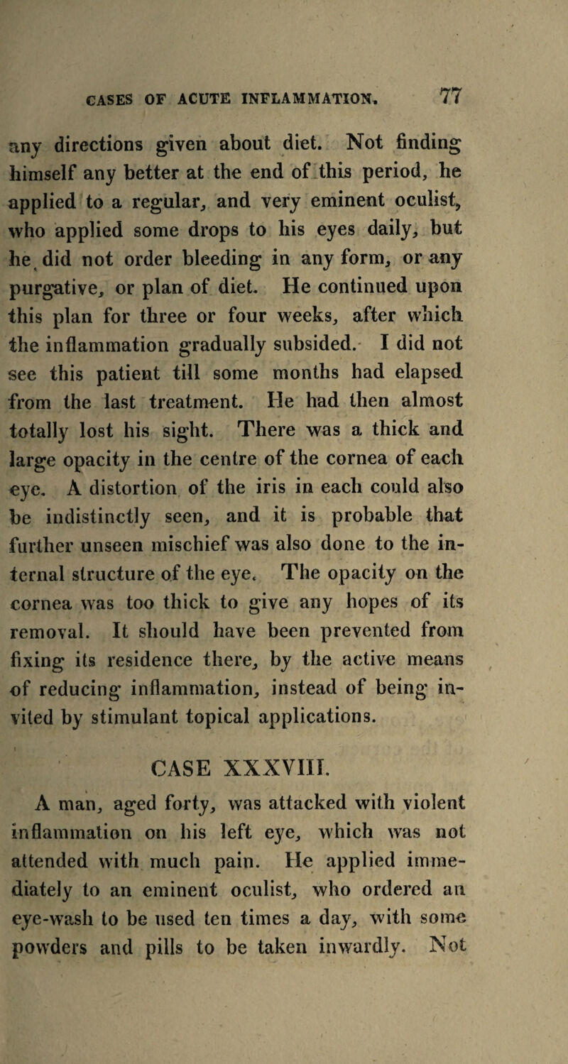 any directions given about diet. Not finding himself any better at the end of this period, he applied to a regular, and very eminent oculist, who applied some drops to his eyes daily, but he, did not order bleeding in any form, or any purgative, or plan of diet. He continued upon this plan for three or four weeks, after which the inflammation gradually subsided. I did not see this patient till some months had elapsed from the last treatment. He had then almost totally lost his sight. There was a thick and large opacity in the centre of the cornea of each eye. A distortion of the iris in each could also be indistinctly seen, and it is probable that further unseen mischief was also done to the in¬ ternal structure of the eye. The opacity on the cornea was too thick to give any hopes of its removal. It should have been prevented from fixing its residence there, by the active means of reducing inflammation, instead of being in¬ vited by stimulant topical applications. i CASE XXXVIII. A man, aged forty, was attacked with violent inflammation on his left eye, which was not attended with much pain. He applied imme¬ diately to an eminent oculist, who ordered ail eye-wash to be used ten times a day, with some powders and pills to be taken inwardly. Not