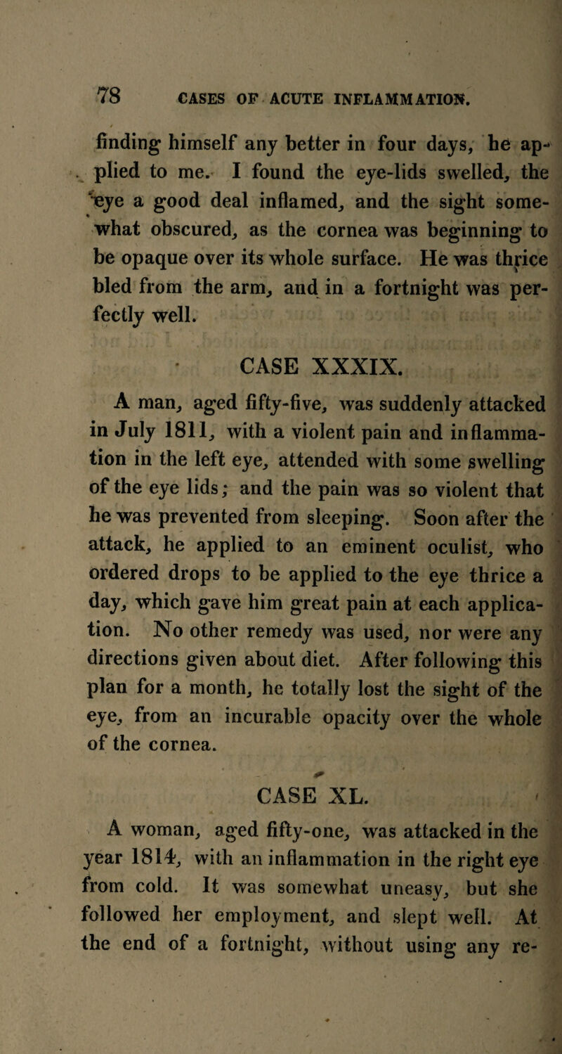 finding himself any better in four days, he ap-» ... plied to me. I found the eye-lids swelled, the %ye a good deal inflamed, and the sight some- what obscured, as the cornea was beginning to be opaque over its whole surface. He was thrice bled from the arm, and in a fortnight was per¬ fectly well. CASE XXXIX. A man, aged fifty-five, was suddenly attacked in July 1811, with a violent pain and inflamma¬ tion in the left eye, attended with some swelling of the eye lids; and the pain was so violent that he was prevented from sleeping. Soon after the attack, he applied to an eminent oculist, who ordered drops to be applied to the eye thrice a day, which gave him great pain at each applica¬ tion. No other remedy was used, nor were any directions given about diet. After following this plan for a month, he totally lost the sight of the eye, from an incurable opacity over the whole of the cornea. CASE XL. A woman, aged fifty-one, was attacked in the year 1814, with an inflammation in the right eye from cold. It was somewhat uneasy, but she followed her employment, and slept well. At the end of a fortnight, without using any re-