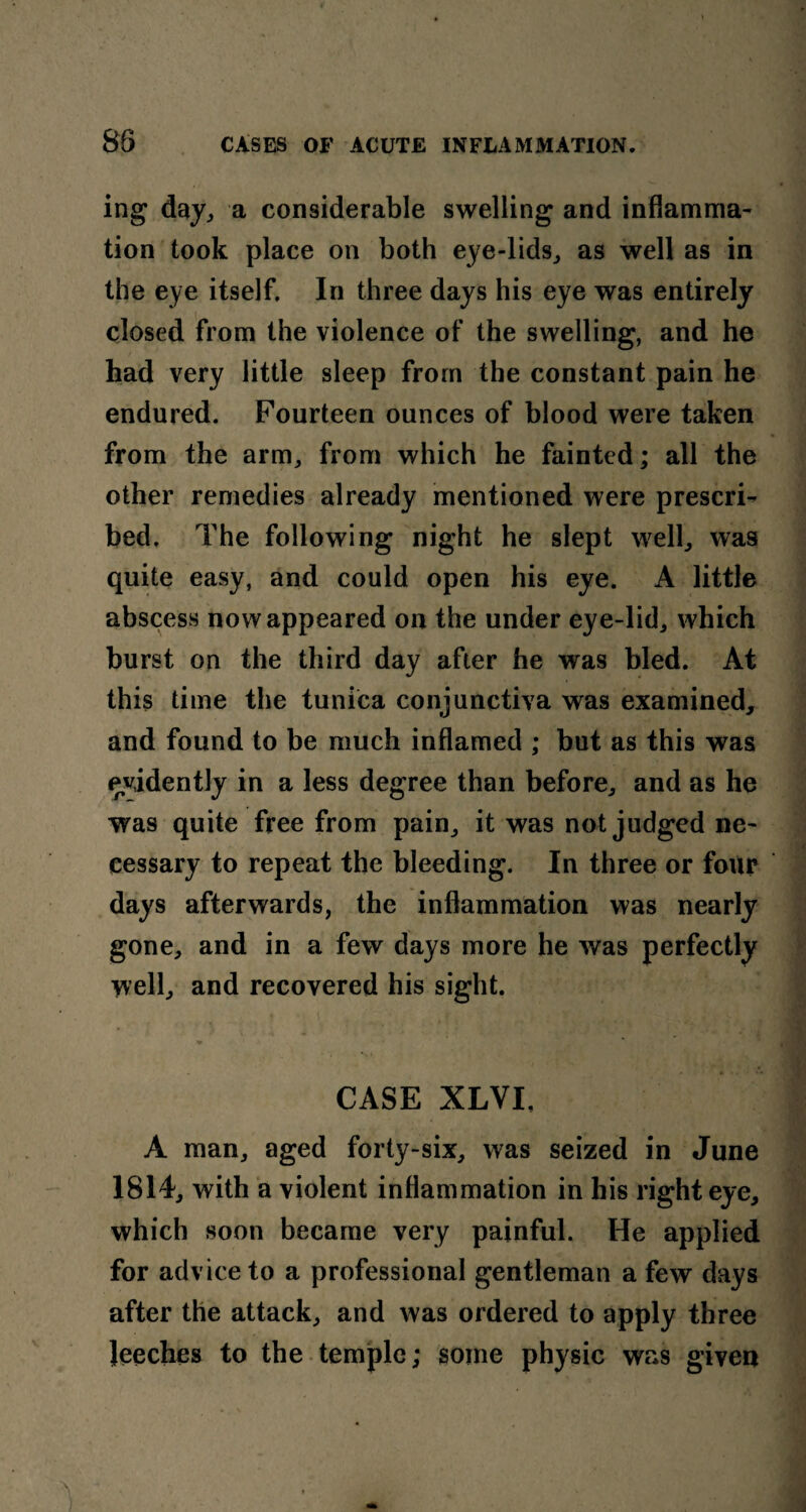 ing day, a considerable swelling and inflamma¬ tion took place on both eye-lids,, as well as in the eye itself. In three days his eye was entirely closed from the violence of the swelling, and he had very little sleep from the constant pain he endured. Fourteen ounces of blood were taken from the arm, from which he fainted; all the other remedies already mentioned were prescri¬ bed. The following night he slept well, was quite easy, and could open his eye. A little abscess now appeared on the under eye-lid, which burst on the third day after he was bled. At this time the tunica conjunctiva was examined, and found to be much inflamed ; but as this was evidently in a less degree than before, and as he was quite free from pain, it was not judged ne¬ cessary to repeat the bleeding. In three or four days afterwards, the inflammation was nearly gone, and in a few days more he was perfectly well, and recovered his sight. CASE XLVI, A man, aged forty-six, was seized in June 1814, with a violent inflammation in his righteye, which soon became very painful. He applied for advice to a professional gentleman a few days after the attack, and was ordered to apply three Jeeches to the temple; some physic was given