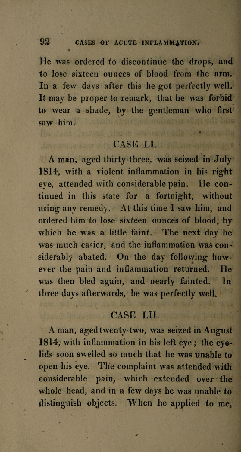 9 He was ordered to discontinue the drops, and to lose sixteen ounces of blood from the arm. In a few days after this he got perfectly well. It may be proper to remark, that he was forbid to wear a shade, by the gentleman who first saw him. CASE LI. A man, aged thirty-three, was seized in July 1814, with a violent inflammation in his right eye, attended with considerable pain. He con¬ tinued in this state for a fortnight, without using any remedy. At this time 1 saw him, and ordered him to lose sixteen ounces of blood, by which he was a little faint. The next day he was much easier, and the inflammation was con- followins; how- ever the pain and inflammation returned. He was then bled again, and nearly fainted. In three days afterwards, he was perfectly well. CASE HI. A man, aged twenty-two, was seized in August 1814, with inflammation in his left eye; the eye¬ lids soon swelled so much that he was unable to open his eye. The complaint was attended with considerable pain, which extended over the whole head, and in a few days he was unable to distinguish objects. When he applied to me. siderably abated. On the day