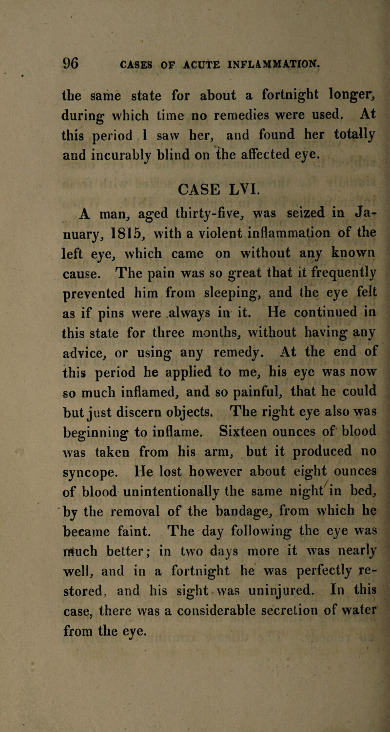 the same state for about a fortnight longer, during which time no remedies were used. At this period 1 saw her, and found her totally * K and incurably blind on the affected eye. CASE LVI. A man, aged thirty-five, was seized in Ja¬ nuary, 1815, with a violent inflammation of the left eye, which came on without any known cause. The pain was so great that it frequently prevented him from sleeping, and the eye felt as if pins were always in it. He continued in this state for three months, without having any advice, or using any remedy. At the end of this period he applied to me, his eye was now so much inflamed, and so painful, that he could but just discern objects. The right eye also was beginning to inflame. Sixteen ounces of blood was taken from his arm, but it produced no syncope. He lost however about eight ounces of blood unintentionally the same night7in bed, by the removal of the bandage, from which he became faint. The day following the eye was much better; in two days more it was nearly well, and in a fortnight he was perfectly re¬ stored, and his sight was uninjured. In this case, there was a considerable secretion of water * from the eye.