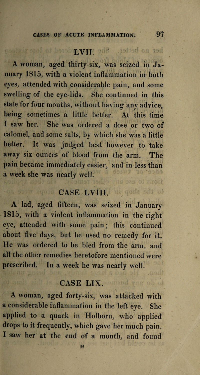 LVII A woman, aged thirty-six, was seized in Ja¬ nuary 1815, with a violent inflammation in both eyes, attended with considerable pain, and some swelling of the eye-lids. She continued in this state for four months, without having any advice, being sometimes a little better. At this time I saw her. She was ordered a dose or two of calomel, and some salts, by which she was a little better. It was judged best however to take away six ounces of blood from the arm. The pain became immediately easier, and in less than a week she was nearly well. CASE LV1II. A lad, aged fifteen, was seized in January 1815, with a violent inflammation in the ri°:ht © eye, attended with some pain; this continued about five days, but he used no remedy for it. He was ordered to be bled from the arm, and all the other remedies heretofore mentioned were prescribed. In a week he was nearly well. CASE LIX. A woman, aged forty-six, was attacked with a considerable inflammation in the left eye. She applied to a quack in Holborn, who applied drops to it frequently, which gave her much pain. I saw her at the end of a month, and found H