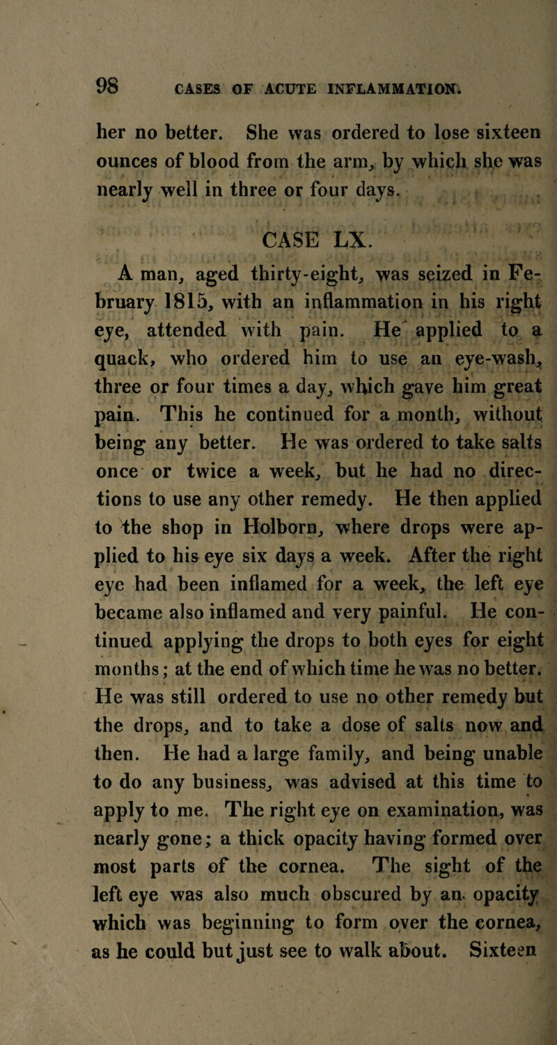 her no better. She was ordered to lose sixteen ounces of blood from the arm, by which she was nearly well in three or four days. CASE LX. A man, aged thirty-eight, was seized in Fe¬ bruary 1815, with an inflammation in his right eye, attended with pain. He applied to a » * - * *. * * •• * 1 • • • * , i* a •• * quack, who ordered him to use an eye-wash, three or four times a day, which gave him great pain. This he continued for a month, without being any better. He was ordered to take salts once or twice a week, but he had no direc¬ tions to use any other remedy. He then applied to the shop in Holborn, where drops were ap¬ plied to his eye six days a week. After the right eye had been inflamed for a week, the left eye became also inflamed and very painful. He con¬ tinued applying the drops to both eyes for eight months; at the end of which time he was no better. He was still ordered to use no other remedy but the drops, and to take a dose of salts now and then. He had a large family, and being unable to do any business, was advised at this time to apply to me. The right eye on examination, was nearly gone; a thick opacity having formed over most parts of the cornea. The sight of the left eye was also much obscured by an. opacity which was beginning to form over the cornea, as he could but just see to walk about. Sixteen