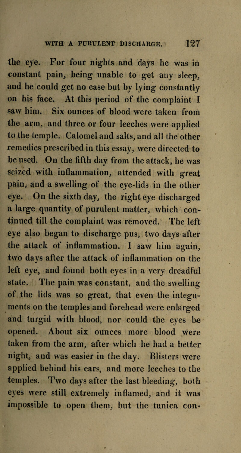 the eye. For four nights and days he was in constant pain, being unable to get any sleep, and he could get no ease but by lying constantly on his face. At this period of the complaint I saw him. Six ounces of blood were taken from the arm, and three or four leeches were applied to the temple. Calomel and salts, and all the other remedies prescribed in this essay, were directed to be used. On the fifth day from the attack, he was seized with inflammation, attended with great pain, and a swelling of the eye-lids in the other eye. On the sixth day, the right eye discharged a large quantity of purulent matter, which con¬ tinued till the complaint was removed. The left eye also began to discharge pus, two days after the attack of inflammation. I saw him a<rain, two days after the attack of inflammation on the left eye, and found both eyes in a very dreadful state. The pain was constant, and the swelling of the lids was so great, that even the integu¬ ments on the temples and forehead were enlarged and turgid with blood, nor could the eyes be opened. About six ounces more blood were taken from the arm, after which he had a better night, and was easier in the day. Blisters were applied behind his ears, and more leeches to the temples. Two days after the last bleeding, both eyes were still extremely inflamed, and it was impossible to open them, but the tunica con-