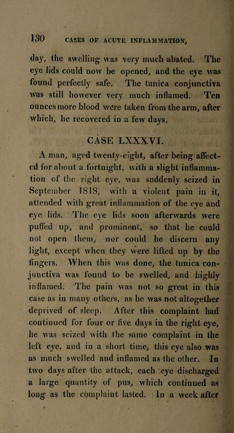 daj^, the swelling was very much abated. The eye lids could now be opened, and the eye was found perfectly safe. The tunica conjunctiva was still however very much inflamed. Ten ounces more blood were taken from the arm, after which, he recovered in a few days. CASE LXXXYI. A man, aged twenty-eight, after being affect¬ ed for about a fortnight, with a slight inflamma¬ tion of the right eye, was suddenly seized in September 1818, with a violent pain in it, attended with great inflammation of the eye and eye lids. The eye lids soon afterwards were puffed up, and prominent, so that he could not open them, nor could he discern any light, except when they were lifted up by the fingers. When this was done, the tunica con¬ junctiva was found to be swelled, and highly inflamed. The pain was not so great in this case as in many others, as he was not altogether deprived of sleep. After this complaint had continued for four or five days in the right eye, he was seized with the same complaint in the left eye, and in a short time, this eye also was as much swelled and inflamed as the other. In two days after the attack, each eye discharged a large quantity of pus, which continued as long as the complaint lasted. In a week after