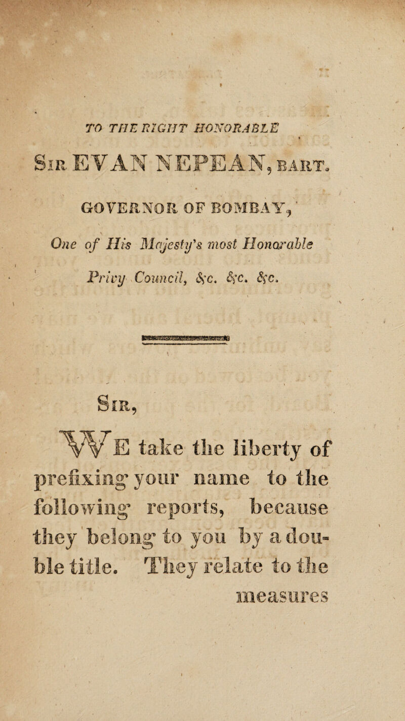 f \ TO THE RIGHT HONORABLE Sir EVAN NEPEAN, eart. • • \ , GOVERNOR OF BOMBAY,,' \ *. . , \ ■ ''' •’ One of His Majesty's most Honat'cthle Privy Council, &>c. $*c. S$e, Sir, 'VVE take the liberty of prefixing* your name to the following* reports, because they belong* to you by a dou¬ ble title. They relate to the measures