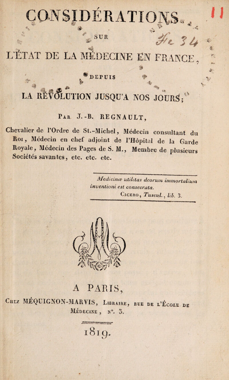 ^DEPUIS f» *,. » •* LA RÉVOLUTION JUSQU’A NOS JOURS;0 Par J.-B. REGNAULT, Chevalier de l’Ordre de St.-Michel, Médecin consultant du Roi, Médecin en chef adjoint de l’Hôpital de la Garde Royale, Médecin des Pages de S. M., Membre de plusieurs Sociétés savantes, etc. etc. etc. lYIedicinæ utiLtas deorum immortallum inventioni est consecrata. Cicero , Tuscul., lib. 3, A PARIS, Chez MÉQUIGNON-MARVIS, Libraire, rue de l’École de Médecine , h°. 3. i8icu