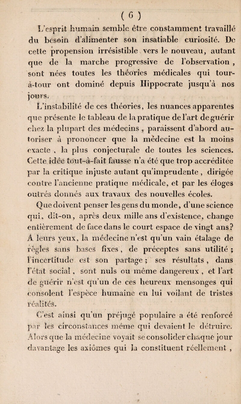 L’esprit humain semble être constamment travaillé du besoin d’alimenter son insatiable curiosité. De cette propension irrésistible vers le nouveau, autant que de la marche progressive de l’observation , sont nées toutes les théories médicales qui tour- à-tour ont dominé depuis Hippocrate jusqu’à nos jours. L’instabilité de ces théories, les nuances apparentes que présente Se tableau de la pratique de l’art de guérir chez la plupart des médecins , paraissent d’abord au¬ toriser à prononcer que la médecine est la moins exacte , la plus conjecturale de toutes les sciences. Cette idée tout-a-fait fausse n’a été que trop accréditée par la critique injuste autant qu’imprudente , dirigée contre l’ancienne pratique médicale, et par les éloges outrés donnés aux travaux des nouvelles écoles. Que doivent penser les gens du monde, d’une science qui, dit-on, après deux mille ans d’existence, change entièrement de face dans le court espace de vingt ans? À leurs yeux, la médecine n’est qu’un vain étalage de règles sans bases fixes, de préceptes sans utilité ; l'incertitude est son partage; ses résultats, dans l’état social, sont nuis ou même dangereux , et l’art de guérir n’est qu’un de ces heureux mensonges qui consolent l’espèce humaine en lui voilant de tristes réalités. C’est ainsi qu’un préjugé populaire a été renforcé par les circonstances même qui devaient le détruire. Alors que la médecine voyait se consolider chaque jour davantage les axiomes qui la constituent réellement ,