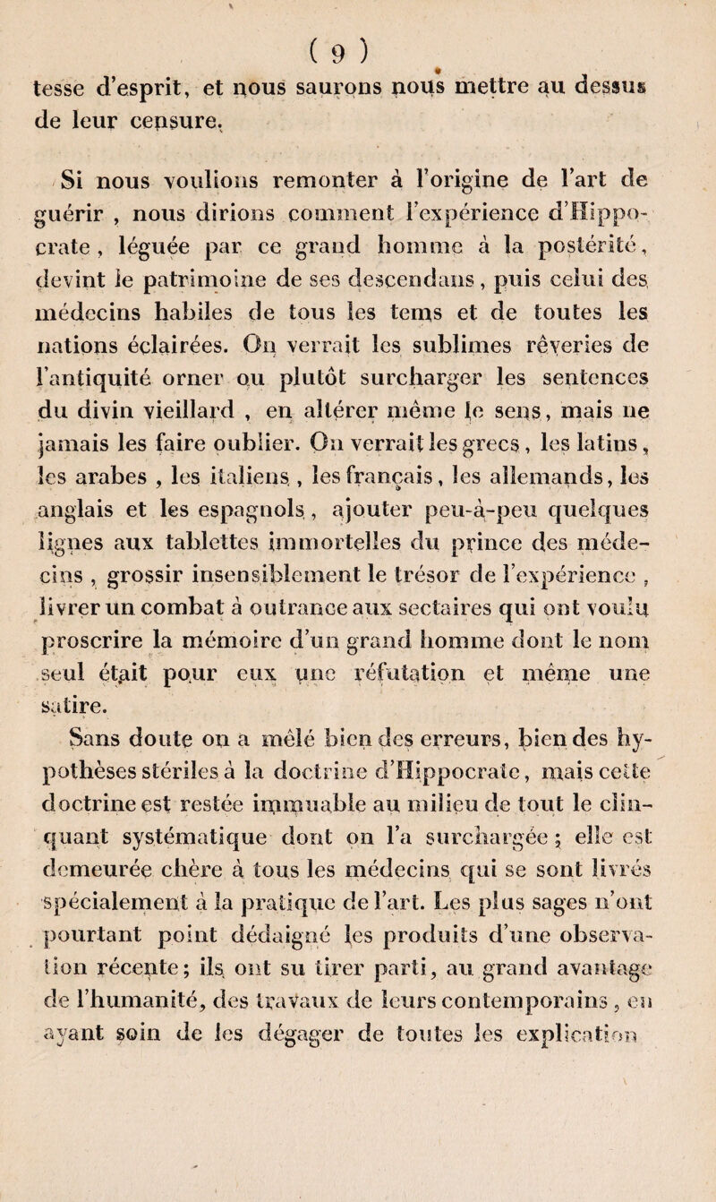 tesse d’esprit, et nous saurons nous mettre au dessus de leur censure. Si nous voulions remonter à l’origine de l’art de guérir , nous dirions comment l’expérience d’Hippo¬ crate , léguée par ce grand homme à la postérité, devint le patrimoine de ses descendrais, puis celui des médecins habiles de tous les teins et de toutes les nations éclairées. On verrait les sublimes rêveries de l’antiquité orner ou plutôt surcharger les sentences du divin vieillard , en altérer même le sens , mais ne jamais les faire oublier. On verrait les grecs, les latins, les arabes , les italiens,, les français, les allemands, les anglais et les espagnols , ajouter peu-à-peu quelques lignes aux tablettes immortelles du prince des méde¬ cins , grossir insensiblement le trésor de l’expérience , livrer un combat à outrance aux sectaires qui ont voulu proscrire la mémoire d’un grand homme dont le nom seul ét.ait pour eux une réfutation et même une satire. Sans doute on a mêlé bien des erreurs, Rendes hy¬ pothèses stériles à la doctrine d’Hippocrate, mais cette doctrine est restée immuable au milieu de tout le clin¬ quant systématique dont on l’a surchargée ; elle est demeurée chère à tous les médecins qui se sont livrés spécialement à la pratique de l’art. Les plus sages n’ont pourtant point dédaigné les produits d’une observa¬ tion récente; ils ont su tirer parti, au grand avantage de l’humanité, des travaux de leurs contemporains , en ayant soin de les dégager de toutes les explication