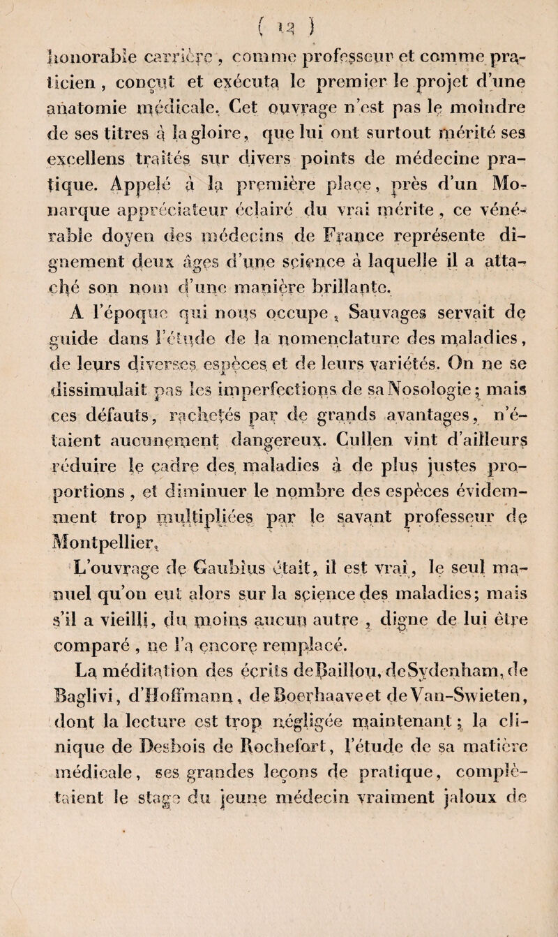 ( <3 } honorable carrière , comme professeur et comme pra¬ ticien , conçut et exécuta le premier le projet d’une anatomie médicale. Cet ouvrage n’est pas le moindre de ses titres a la gloire, que lui ont surtout mérité ses exeellens traités sur divers points de médecine pra¬ tique. Appelé à la première place, près d’un Mo¬ narque appréciateur éclairé du vrai mérite , ce véné¬ rable doyen des médecins de France représente di¬ gnement deux âges d’une science à laquelle il a atta¬ ché son nom d’une manière brillante. A l’époque qui nous occupe « Sauvages servait de guide dans l’étude de la nomenclature des maladies, de leurs diverses, espèces et de leurs variétés. On ne se dissimulait pas les imperfections de sa Nosologie; mais ces défauts, rachetés par de grands avantages , n’é¬ taient aucunement dangereux. Cullen vint d’ailleurs réduire le cadre des maladies à de plus justes pro¬ portions , et diminuer le nombre des espèces évidem¬ ment trop multipliées par le savant professeur de Montpellier» L’ouvrage de Gaiibius était, il est vrai , le seul ma¬ nuel qu’on eut alors sur la sçiencedes maladies; mais s’il a vieilli, du moins aucun autre , digne de lui être comparé , ne l’a encore remplacé. La méditation des écrits depaillou, deSydenham, de Baglivi, d’Hoffmann, deBoeibaaveet deVan-Swieten, dont la lecture est trop négligée maintenant; la cli¬ nique de Desbois de Rochelort, l’étude de sa matière médicale, ses grandes leçons de pratique, complé¬ taient le stage du jeune médecin vraiment jaloux de