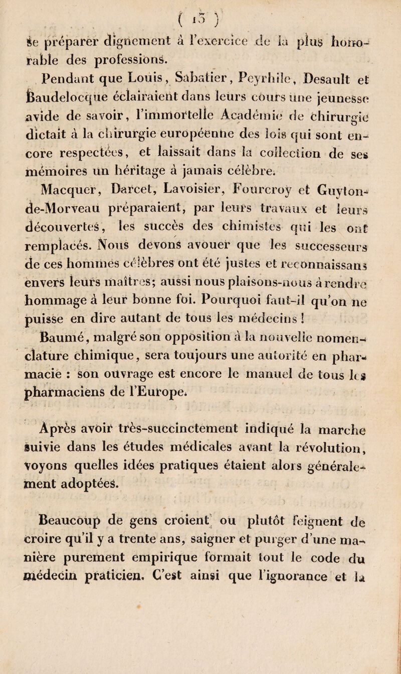èe préparer dignement à l'exercice de la pîu$ hono¬ rable des professions. Pendant que Louis, Sabatier, Peyrhile, Desault et ISaudelocque éclairaient dans leurs cours Une jeunesse avide de savoir, l’immortelle Académie de chirurgie dictait à la chirurgie européenne des lois qui sont en¬ core respectées, et laissait dans la collection de ses mémoires un héritage à jamais célèbre. Macquer, Barcet, Lavoisier, Fourcroy et Guyton- de-Morveau préparaient, par leurs travaux et leurs découvertes, les succès des chimistes qui les ont / remplacés. Nous devons avouer que les successeurs de ces hommes célèbres ont été justes et reconnaissons envers leurs maîtres; aussi nous plaisons-nous à rendre hommage à leur bonne foi. Pourquoi faut-il qu’on ne puisse en dire autant de tous les médecins î Baumé, malgré son opposition à la nouvelle nomen- clature chimique, sera toujours une autorité en phar¬ macie : son ouvrage est encore le manuel de tous h $ ■ pharmaciens de l’Europe* Après avôir très-succinctement indiqué la marche suivie dans les études médicales avant la révolution, Voyons quelles idées pratiques étaient alors générale^ ment adoptées. Beaucoup de gens croient ou plutôt feignent de croire qu’il y a trente ans, saigner et purger d’une ma¬ nière purement empirique formait tout le code du médecin praticien. C’est ainsi que l’ignorance et la