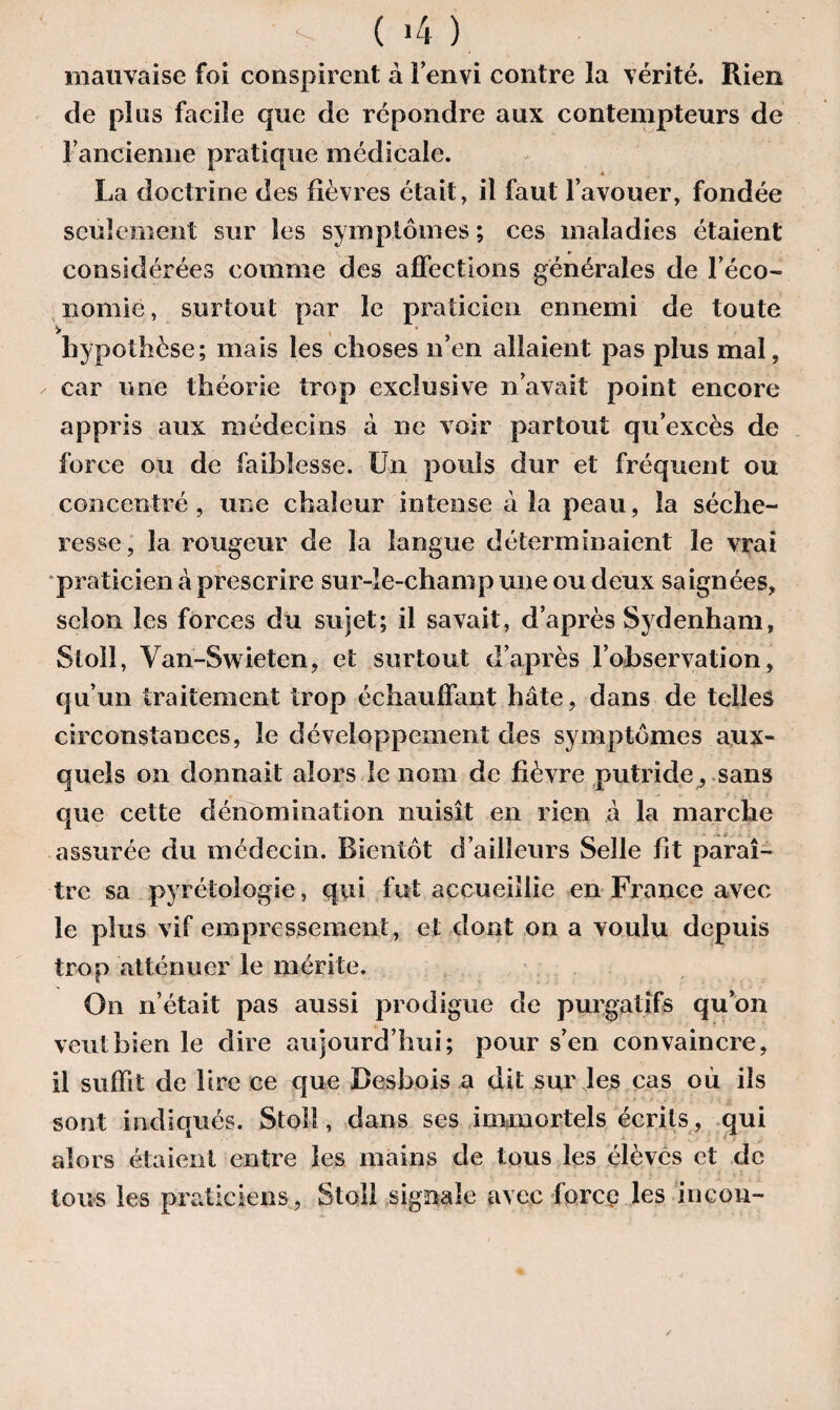 > (>4). mauvaise foi conspirent à l’envi contre la vérité. Rien de plus facile que de répondre aux contempteurs de l'ancienne pratique médicale. 4 La doctrine des fièvres était, il faut l’avouer, fondée seulement sur les symptômes ; ces maladies étaient considérées comme des affections générales de l’éco¬ nomie, surtout par le praticien ennemi de toute hypothèse; mais les choses n’en allaient pas plus mal, car une théorie trop exclusive n’avait point encore appris aux médecins à ne voir partout qu’excès de force ou de faiblesse. Un pouls dur et fréquent ou concentré, une chaleur intense à la peau, la séche¬ resse, la rougeur de la langue déterminaient le vrai praticien à prescrire sur-le-champ une ou deux saignées, scion les forces du sujet; il savait, d’après Sydenham, Slolî, Van-Swieten, et surtout d’après l’observation, qu’un traitement trop échauffant hâte, dans de telles circonstances, le développement des symptômes aux¬ quels on donnait alors le nom de fièvre putride , sans que cette dénomination nuisît en rien à la marche assurée du médecin. Bientôt d’ailleurs Selle fit paraî¬ tre sa pyrétologie, qui fut accueillie en France avec le plus vif empressement, et dont on a voulu depuis trop atténuer le mérite. On n’était pas aussi prodigue de purgatifs qu’on veut bien le dire aujourd’hui; pour s’en convaincre, il suffit de lire ce que Besbois a dit sur les cas où ils sont indiqués. Stoll, dans ses immortels écrits, qui alors étaient entre les mains de tous les élèves et de tous les praticiens, Stoîl signale avec force les incon-