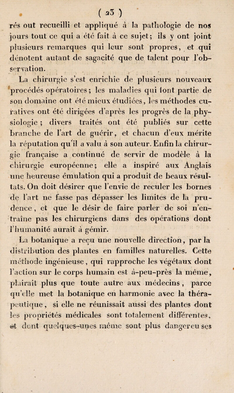 ( *3 ) rés out recueilli et appliqué à la pathologie de nos jours tout ce qui a été fait à ce sujet; ils y ont joint plusieurs remarques qui leur sont propres, et qui dénotent autant de sagacité que de talent pour l’ob¬ servation. , La chirurgie s’est enrichie de plusieurs nouveaux procédés opératoires; les maladies qui iont partie de son domaine ont été mieux étudiées, les méthodes cu¬ ratives ont été dirigées d’après les progrès de la phy¬ siologie ; divers traités ont été publiés sur cette branche de l’art de guérir, et chacun d’eux mérite la réputation qu’il a valu à son auteur. Enfin la chirur¬ gie française a continué de servir de modèle à la chirurgie européenne; elle a inspiré aux Anglais une heureuse émulation qui a produit de beaux résul¬ tats. On doit désirer que l’envie de reculer les bornes de l’art ne fasse pas dépasser les limites de la pru¬ dence , et que le désir de faire parler de soi n’en¬ traîne pas les chirurgiens dans des opérations dont rhumanité aurait à gémir. La botanique a reçu une nouvelle direction, parla distribution des plantes en familles naturelles. Cette méthode ingénieuse , qui rapproche les végétaux dont Faction sur le corps humain est à-peu-près la même, plairait plus que toute autre aux médecins , parce qu elle met la botanique en harmonie avec la théra¬ peutique , si elle ne réunissait aussi des plantes dont les propriétés médicales sont totalement différentes, «t dont quelques-unes même sont plus danger eu ses