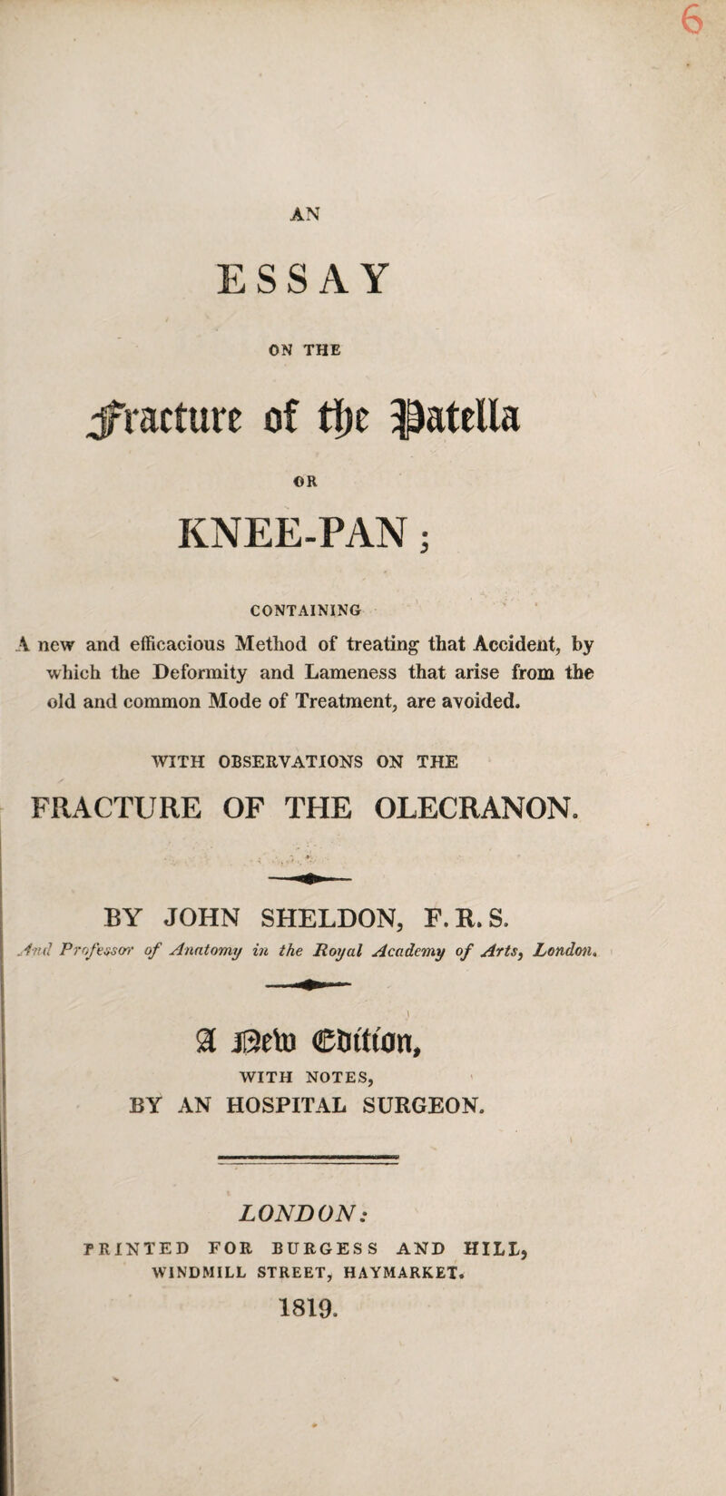 6 AN ESSAY ON THE jfracture of tf)e patella OR KNEE-PAN; CONTAINING A new and efficacious Method of treating that Accident, by which the Deformity and Lameness that arise from the old and common Mode of Treatment, are avoided. WITH OBSERVATIONS ON THE FRACTURE OF THE OLECRANON. BY JOHN SHELDON, F.R.S. And Profe^m’ of Anatomy in the Royal Academy of Arts, London, % jl3eto Ctn'tt'on, WITH NOTES, BY AN HOSPITAL SURGEON. LONDON: PRINTED EOR BURGESS AND HILL, WINDMILL STREET, HAYMARKET. 1819.