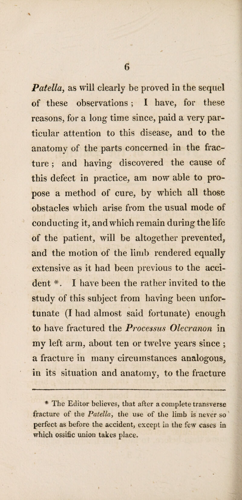 Patella^ as will clearly be proved in the sequel of these observations; I have, for these reasons, for a long time since, paid a very par¬ ticular attention to this disease, and to the anatomy of the parts concerned in the frac¬ ture ; and having discovered the cause of this defect in practice, am now able to pro¬ pose a method of cure, by which all those obstacles which arise from the usual mode of conducting it, and which remain during the life of the patient, will be altogether prevented, and the motion of the limb rendered equally extensive as it had been previous to the acci¬ dent I have been the rather invited to the study of this subject from having been unfor¬ tunate (I had almost said fortunate) enough to have fractured the Pi'ocessus Olecranon in my left arm, about ten or twelve years since ; a fracture in many circumstances analogous, in its situation and anatomy, to the fracture * The Editor believes, that after a complete transverse fracture of the Patella^ the use of the limb is never so' perfect as before the accident, except in the few cases in which ossific union takes place.