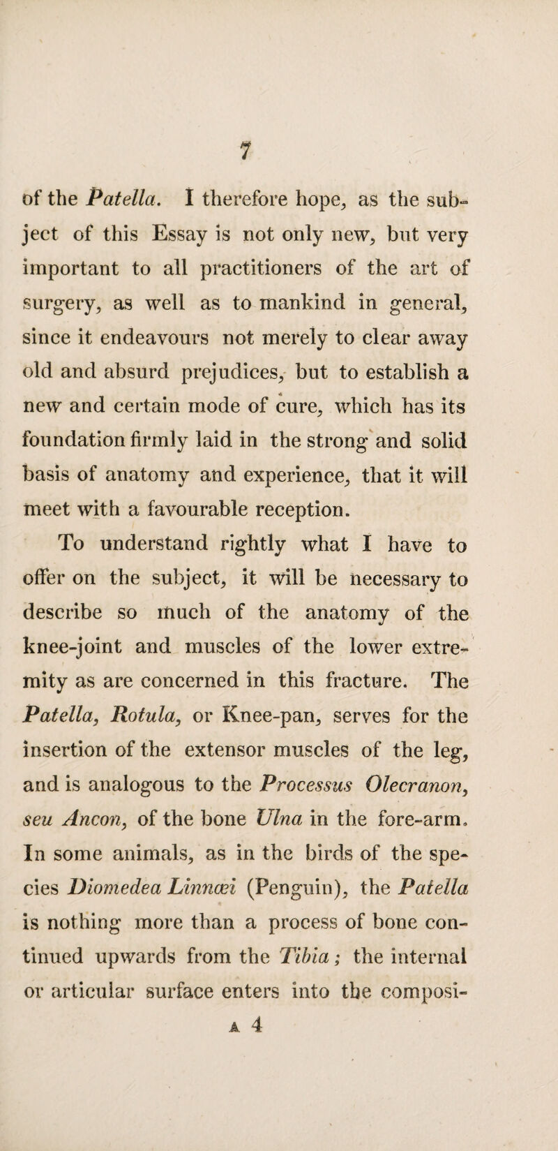 of the Patella. 1 therefore hope^ as the sub¬ ject of this Essay is not only new^ but very important to all practitioners of the art of surgery^ as well as to mankind in general^ since it endeavours not merely to clear away old and absurd prejudices/ but to establish a new and certain mode of cure, which has its foundation firmly laid in the strong and solid basis of anatomy and experience, that it will meet with a favourable reception. To understand rightly what I have to offer on the subject, it will be necessary to describe so much of the anatomy of the knee-joint and muscles of the lower extre¬ mity as are concerned in this fracture. The Patella, Rotula, or Knee-pan, serves for the insertion of the extensor muscles of the leg, and is analogous to the Processus Olecranon, seu Ancon, of the bone Ulna in the fore-arm. In some animals, as in the birds of the spe¬ cies Dlomedea Linncei (Penguin), the Patella is nothing more than a process of bone con¬ tinued upwards from the Tibia; the internal or articular surface enters into the composi- A 4