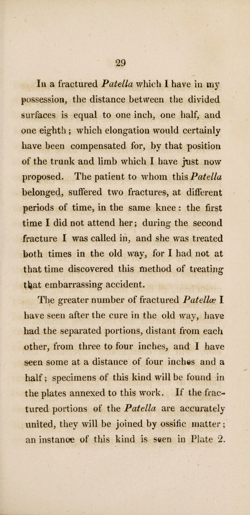 In a fractured Patella which I have in my possession, the distance between the divided surfaces is equal to one inch, one half, and one eighth ; which elongation would certainly have been compensated for, by that position of the trunk and limb which I have just now proposed. The patient to whom this Patella belonged, suffered two fractures, at different periods of time, in the same knee: the first time I did not attend her; during the second fracture I was called in, and she was treated both times in the old way, for I had not at that time discovered this method of treating ttiiat embarrassing accident. The greater number of fractured Patellae I have seen after the cure in the old way, have had the separated portions, distant from each other, from three to four inches, and I have seen some at a distance of four inches and a half; specimens of this kind will be found in the plates annexed to this work. If the frac- tVIred portions of the Patella are accurately united, they will be joined by ossific matter; an instance of this kind is seen in Plate 2.