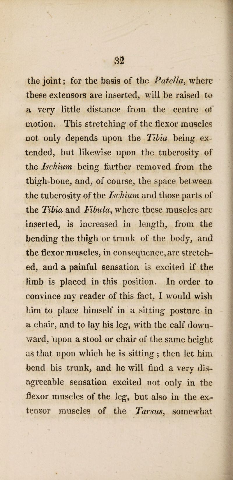 the joint; for the basis of the Patella^ where these extensors are inserted, will be raised to a very little distance from the centre of motion. This stretching of the flexor muscles not only depends upon the Tihia being ex- tended, but likewise upon the tuberosity of the Ischium being farther removed from the thigh-bone, and, of course, the space between the tuberosity of the Ischium and those parts of the Tibia and Fibula, where these muscles are inserted, is increased in length, from the bending the thigh or trunk of the body, and the flexor muscles, in consequence, are stretch¬ ed, and a painful sensation is excited if the limb is placed in this position. In order to convince my reader of this fact, I would wish him to place himself in a sitting posture in a chair, and to lay his leg, with the calf down¬ ward, upon a stool or chair of the same height as that upon which he is sitting ; then let him bend his trunk, and he will find a very dis« agreeable sensation excited not only in the flexor muscles of the leg, but also in the ex¬ tensor muscles of the Tarsus, somewhat ^