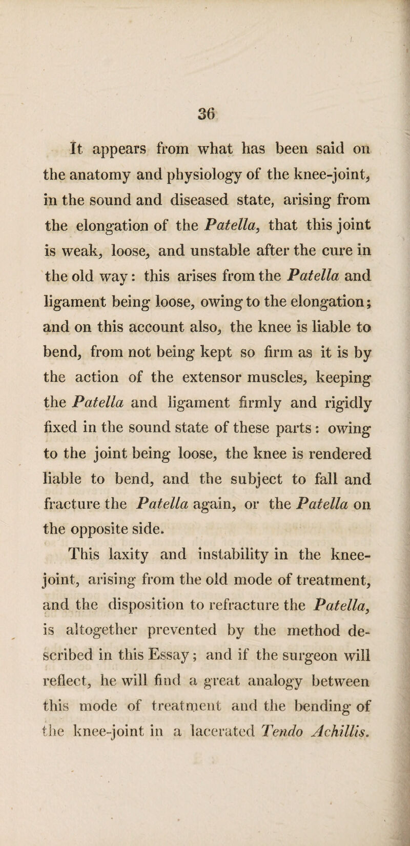 It appears from what has been said on the anatomy and physiology of the knee-joint^ in the sound and diseased state, arising from the elongation of the Patella, that this joint is weak^ loose^ and unstable after the cure in the old way: this arises from the Patella and ligament being loose, owing to the elongation; and on this account also, the knee is liable to bend, from not being kept so firm as it is by the action of the extensor muscles, keeping the Patella and ligament firmly and rigidly fixed in the sound state of these parts; owing to the joint being loose, the knee is rendered liable to bend, and the subject to fall and fracture the Patella again, or the Patella on the opposite side. This laxity and instability in the knee- joint, arising from the old mode of treatment, and the disposition to refracture the Patella, is altogether prevented by the method de¬ scribed in this Essay; and if the surgeon will reflect, he will find a great analogy between this mode of treatment and the bending of tlie knee-joint in a lacerated Tendo AchilUs,