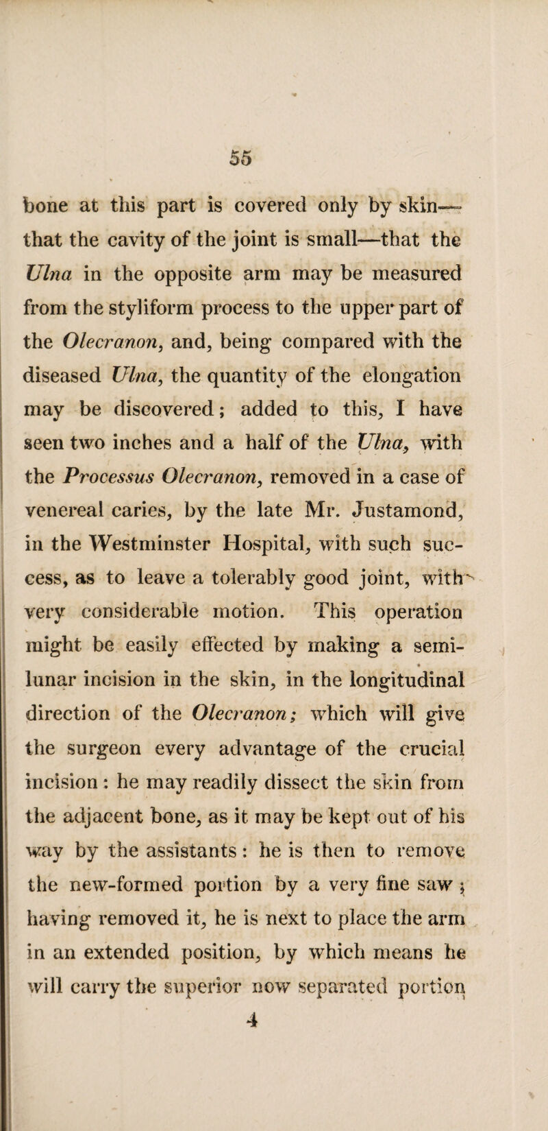 bone at this part is covered only by skin— that the cavity of the joint is small—that the Ulna in the opposite arm may be measured from the styliform process to the upper part of the Olecranon^ and, being compared with the diseased Ulna, the quantity of the elongation may be discovered; added to this, I have seen two inches and a half of the Ulnay with the Processus Olecranony removed in a case of venereal caries, by the late Mr. Justamond, in the Westminster Hospital, with such suc¬ cess, as to leave a tolerably good joint, with very considerable motion. This operation might be easily effected by making a semi- lunar incision in the skin, in the longitudinal direction of the Olecranon; which will give the surgeon every advantage of the crucial f incision: he may readily dissect the skin from the adjacent bone, as it may be kept out of his way by the assistants: he is then to remove the new-formed portion by a very fine saw \ having removed it, he is next to place the arm in an extended position, by which means he will carry the superior now separated portion 4