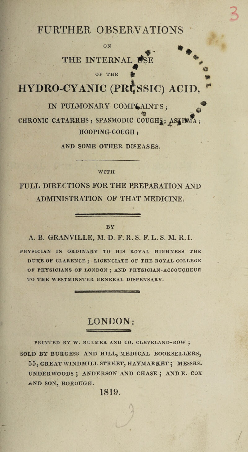 FURTHER OBSERVATIONS ON THE INTERNAL #SE « OF THE H> » a HYDRO CYANIC (PRUSSIC) ACID, r IN PULMONARY COMPLAINTS 5 CHRONIC CATARRHS ; SPASMODIC COUGH^; ^SJ HOOPING-COUGH ; & AND SOME OTHER DISEASES. WITH FULL DIRECTIONS FOR THE PREPARATION AND ADMINISTRATION OF THAT MEDICINE. BY A. B. GRANVILLE, M. D. F. R. S. F. L. S. M. R. I. PHYSICIAN IN ORDINARY TO HIS ROYAL HIGHNESS THE DUiyE OF CLARENCE j LICENCIATE OF THE ROYAL COLLEGE OF PHYSICIANS OF LONDON ; AND PHYSICIAN-ACCOUCHEUR TO THE WESTMINSTER GENERAL DISPENSARY. LONDON: PRINTED BY W. BULMER AND CO. CLEVELAND-ROW ; SOLD BY BURGESS AND HILL, MEDICAL BOOKSELLERS, 55, GREAT WINDMILL STREET, HAYMARKET ; MESSRS. underwoods; anderson and chase; ande. cox AND SON, BOROUGH. 1819.