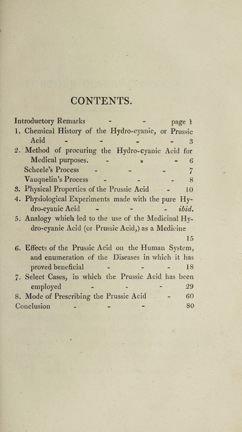 CONTENTS. Introductory Remarks - - page 1 1. Chemical History of the Hydro-cyanic, or Prussic Acid - - - 3 2. Method of procuring the Hydro-cyanic Acid for Medical purposes. - s, » 6 Scheele’s Process - - - 7 Vauquelin’s Process - - 8 3. Physical Properties of the Prussic Acid - 10 4. Physiological Experiments made with the pure Hy¬ dro-cyanic Acid - ibid. 5. Analogy which led to the use of the Medicinal Hy¬ dro-cyanic Acid (or Prussic Acid,) as a Medicine 15 6*. Effects of the Prussic Acid on the Human System, and enumeration of the Diseases in which it has proved beneficial - - - 18 7. Select Cases, in which the Prussic Acid has been employed - - 29 8. Mode of Prescribing the Prussic Acid - 60 Conclusion - 80