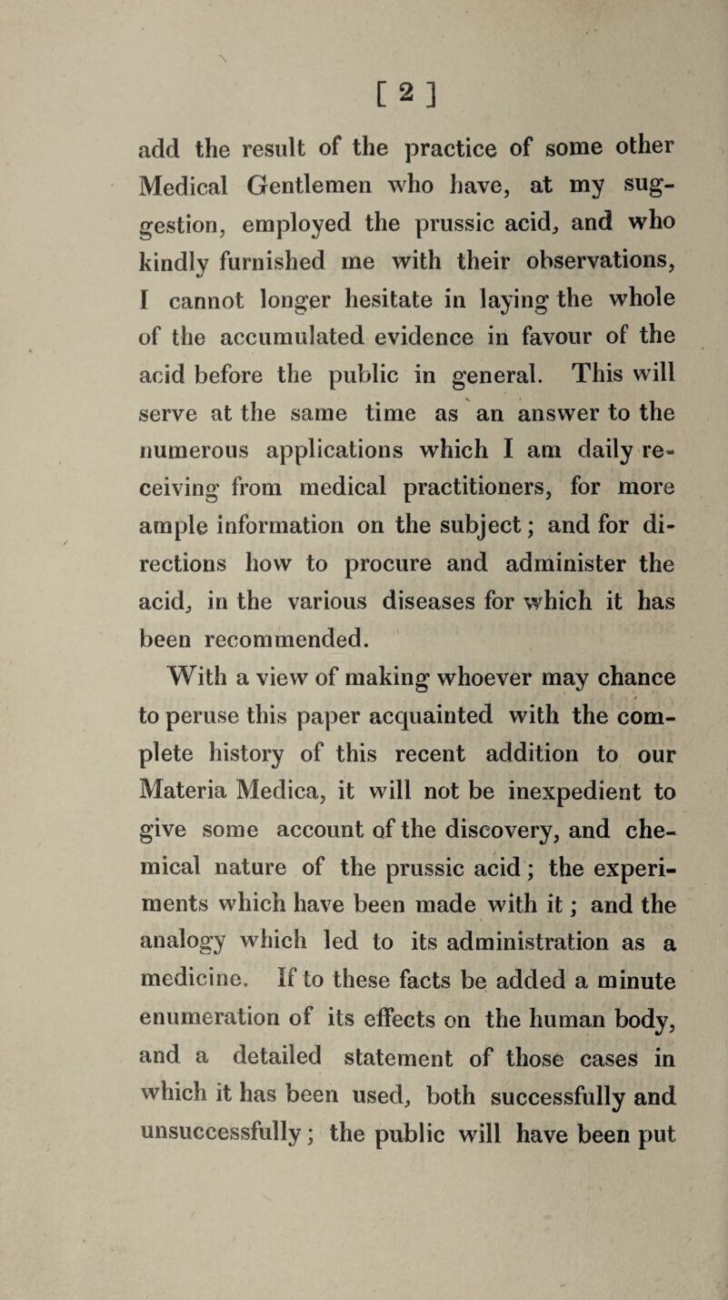 add the result of the practice of some other Medical Gentlemen who have, at my sug¬ gestion, employed the prussic acid, and who kindly furnished me with their observations, I cannot longer hesitate in laying the whole of the accumulated evidence in favour of the acid before the public in general. This will serve at the same time as an answer to the numerous applications which I am daily re¬ ceiving from medical practitioners, for more ample information on the subject; and for di¬ rections how to procure and administer the acid, in the various diseases for which it has been recommended. With a view of making whoever may chance to peruse this paper acquainted with the com¬ plete history of this recent addition to our Materia Medica, it will not be inexpedient to give some account of the discovery, and che¬ mical nature of the prussic acid; the experi¬ ments which have been made with it; and the analogy which led to its administration as a medicine. If to these facts be added a minute enumeration of its effects on the human body, and a detailed statement of those cases in which it has been used, both successfully and unsuccessfully; the public will have been put