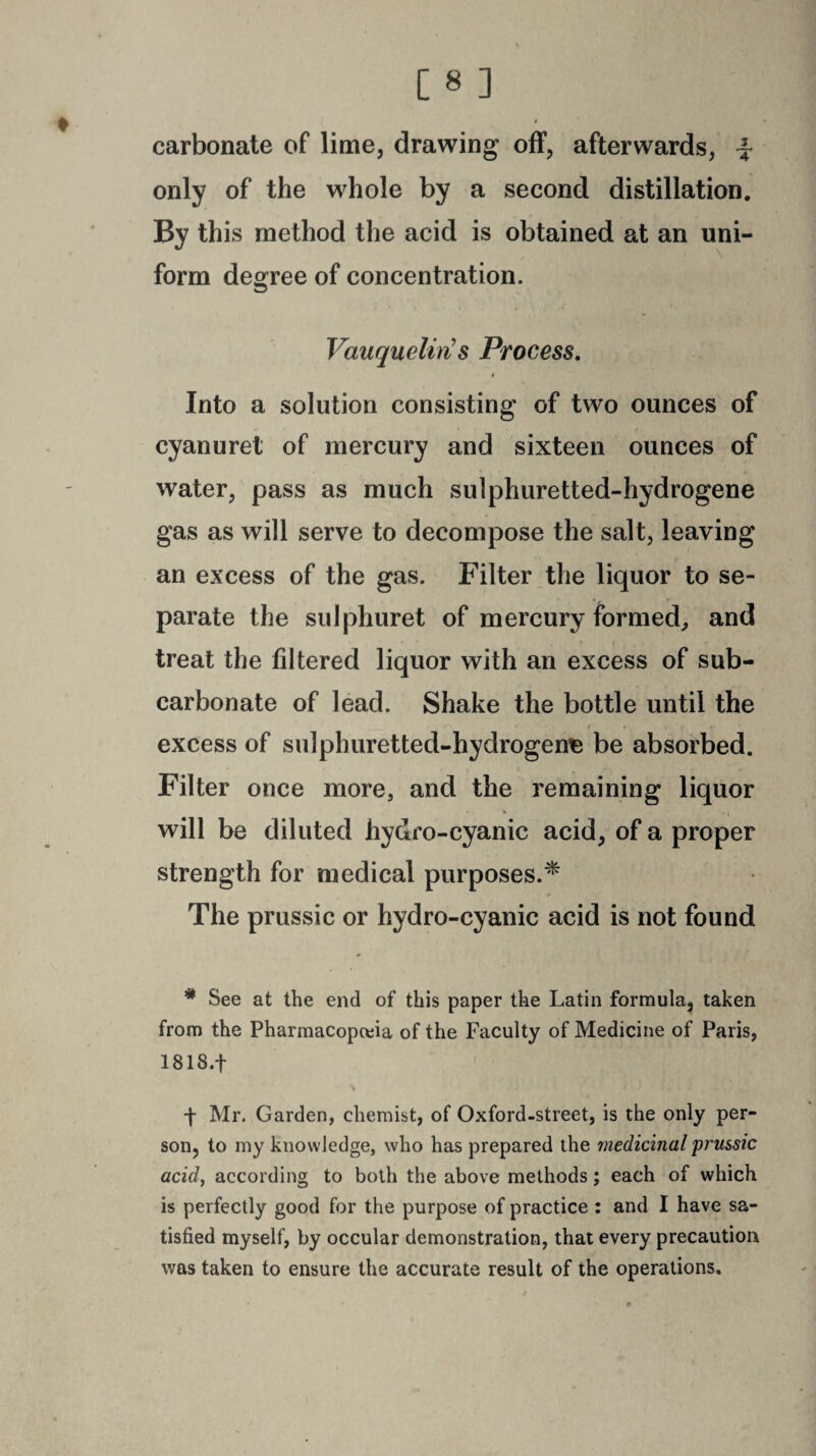 t [8] carbonate of lime, drawing off, afterwards, ~ only of the whole by a second distillation. By this method the acid is obtained at an uni¬ form degree of concentration. Vauquelin s Process. Into a solution consisting of two ounces of cyanuret of mercury and sixteen ounces of water, pass as much sulphuretted-hydrogene gas as will serve to decompose the salt, leaving an excess of the gas. Filter the liquor to se¬ parate the sulphuret of mercury formed, and treat the filtered liquor with an excess of sub¬ carbonate of lead. Shake the bottle until the excess of sulphuretted-hydrogene be absorbed. Filter once more, and the remaining liquor V . I will be diluted hydro-cyanic acid, of a proper strength for medical purposes.* The prussic or hydro-cyanic acid is not found * See at the end of this paper the Latin formula, taken from the Pharmacopeia of the Faculty of Medicine of Paris, 1818.+ -f Mr. Garden, chemist, of Ox ford-street, is the only per¬ son, to my knowledge, who has prepared the medicinal prussic acid, according to both the above methods; each of which is perfectly good for the purpose of practice : and I have sa¬ tisfied myself, by occular demonstration, that every precaution was taken to ensure the accurate result of the operations.