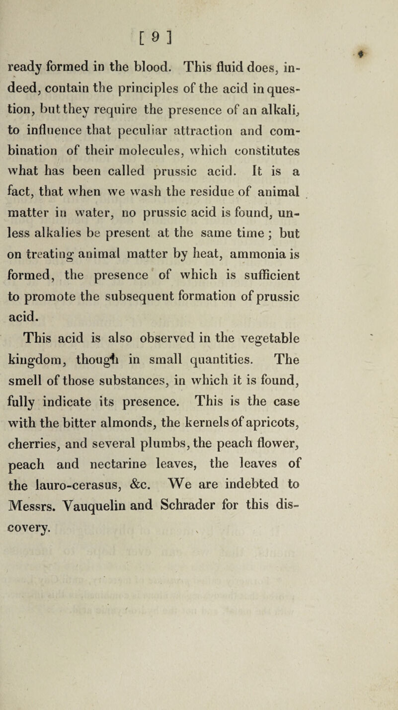 ready formed in the blood. This fluid does, in- deed, contain the principles of the acid in ques¬ tion, but they require the presence of an alkali, to influence that peculiar attraction and com¬ bination of their molecules, which constitutes what has been called prussic acid. It is a fact, that when we wash the residue of animal matter in water, no prussic acid is found, un¬ less alkalies be present at the same time ; but on treating animal matter by heat, ammonia is formed, the presence of which is sufficient to promote the subsequent formation of prussic acid. This acid is also observed in the vegetable kingdom, though in small quantities. The smell of those substances, in which it is found, fully indicate its presence. This is the case with the bitter almonds, the kernels of apricots, cherries, and several plumbs, the peach flower, peach and nectarine leaves, the leaves of the lauro-cerasus, &c. We are indebted to Messrs. Yauquelin and Schrader for this dis¬ covery.