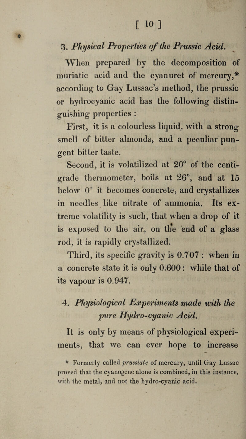 3. Physical Properties of the Prussic Acid. When prepared by the decomposition of muriatic acid and the cyanuret of mercury,* according to Gay Lussac’s method, the prussic or hydrocyanic acid has the following distin¬ guishing properties : First, it is a colourless liquid, with a strong smell of bitter almonds, and a peculiar pun¬ gent bitter taste. Second, it is volatilized at 20° of the centi¬ grade thermometer, boils at 26°, and at 15 below 0° it becomes concrete, and crystallizes in needles like nitrate of ammonia. Its ex¬ treme volatility is such, that when a drop of it is exposed to the air, on th*e end of a glass rod, it is rapidly crystallized. Third, its specific gravity is 0.707 : when in a concrete state it is only 0.600: while that of its vapour is 0.947. 4. Physiological Experiments made with the pure Hydro-cyanic Acid. It is only by means of physiological experi¬ ments, that we can ever hope to increase * Formerly called prussiate of mercury, until Gay Lussac proved that the cyanogene alone is combined, in this instance, with the metal, and not the hydro-cyanic acid.