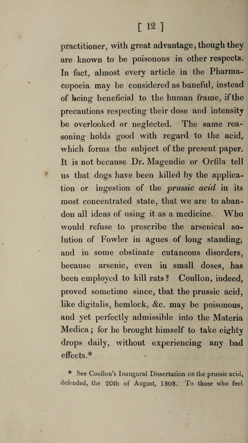 practitioner, with great advantage, though they are known to be poisonous in other respects. In fact, almost every article in the Pharma¬ copoeia may be considered as baneful, instead of being beneficial to the human frame, if the precautions respecting their dose and intensity be overlooked or neglected. The same rea¬ soning holds good with regard to the acid, which forms the subject of the present paper. It is not because Dr. Magendie or Orfila tell us that dogs have been killed by the applica¬ tion or ingestion of the prussic acid in its most concentrated state, that we are to aban¬ don all ideas of using it as a medicine. Who would refuse to prescribe the arsenical so¬ lution of Fowler in agues of long standing, and in some obstinate cutaneous disorders, because arsenic, even in small doses, has been employed to kill rats? Coullon, indeed, proved sometime since, that the prussic acid, like digitalis, hemlock, &c. may be poisonous, and yet perfectly admissible into the Materia Medica; for he brought himself to take eighty drops daily, without experiencing any bad effects.* - * See Coullon’s Inaugural Dissertation on the prussic acid, defended, the 20th of August, 1808. To those who feel