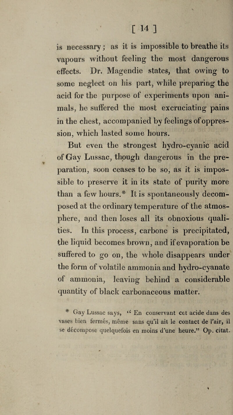 % is necessary; as it is impossible to breathe its vapours without feeling the most dangerous effects. Dr. Magendie states, that owing to some neglect on his part, while preparing the acid for the purpose of experiments upon ani¬ mals, he suffered the most excruciating pains in the chest, accompanied by feelings of oppres¬ sion, which lasted some hours. But even the strongest hydro-cyanic acid of Gay Lussac, though dangerous in the pre¬ paration, soon ceases to be so, as it is impos¬ sible to preserve it in its state of purity more than a few hours.* It is spontaneously decom¬ posed at the ordinary temperature of the atmos¬ phere, and then loses all its obnoxious quali- t ties. In this process, carbone is precipitated, the liquid becomes brown, and if evaporation be suffered to go on, the whole disappears under the form of volatile ammonia and hydro-eyanate of ammonia, leaving behind a considerable quantity of black carbonaceous matter. * Gay Lussac says, u En conservant cet acide dans des vases bien fermes, meme sans qu’il ait le contact de l’air, il se decompose quelquefois en moins d’une heure.” Op. citat. *