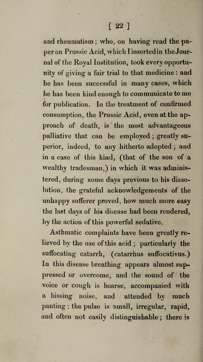 and rheumatism ; who, on having read the pa¬ per on Prussic Acid, which I inserted in the Jour¬ nal of the Royal Institution, took every opportu¬ nity of giving a fair trial to that medicine: and he has been successful in many cases, which he has been kind enough to communicate to me for publication. In the treatment of confirmed consumption, the Prussic Acid, even at the ap¬ proach of death, is the most advantageous palliative that can be employed ; greatly su¬ perior, indeed, to any hitherto adopted ; and in a case of this kind, (that of the son of a wealthy tradesman,) in which it was adminis¬ tered, during some days previous to his disso¬ lution, the grateful acknowledgements of the unhappy sufferer proved, how much more easy the last days of his disease had been rendered, by the action of this powerful sedative. Asthmatic complaints have been greatly re¬ lieved by the use of this acid ; particularly the suffocating catarrh, (catarrhus suffocativus.) In this disease breathing appears almost sup¬ pressed or overcome, and the sound of the voice or cough is hoarse, accompanied with a hissing noise, and attended by much panting; the pulse is small, irregular, rapid, and often not easily distinguishable; there is