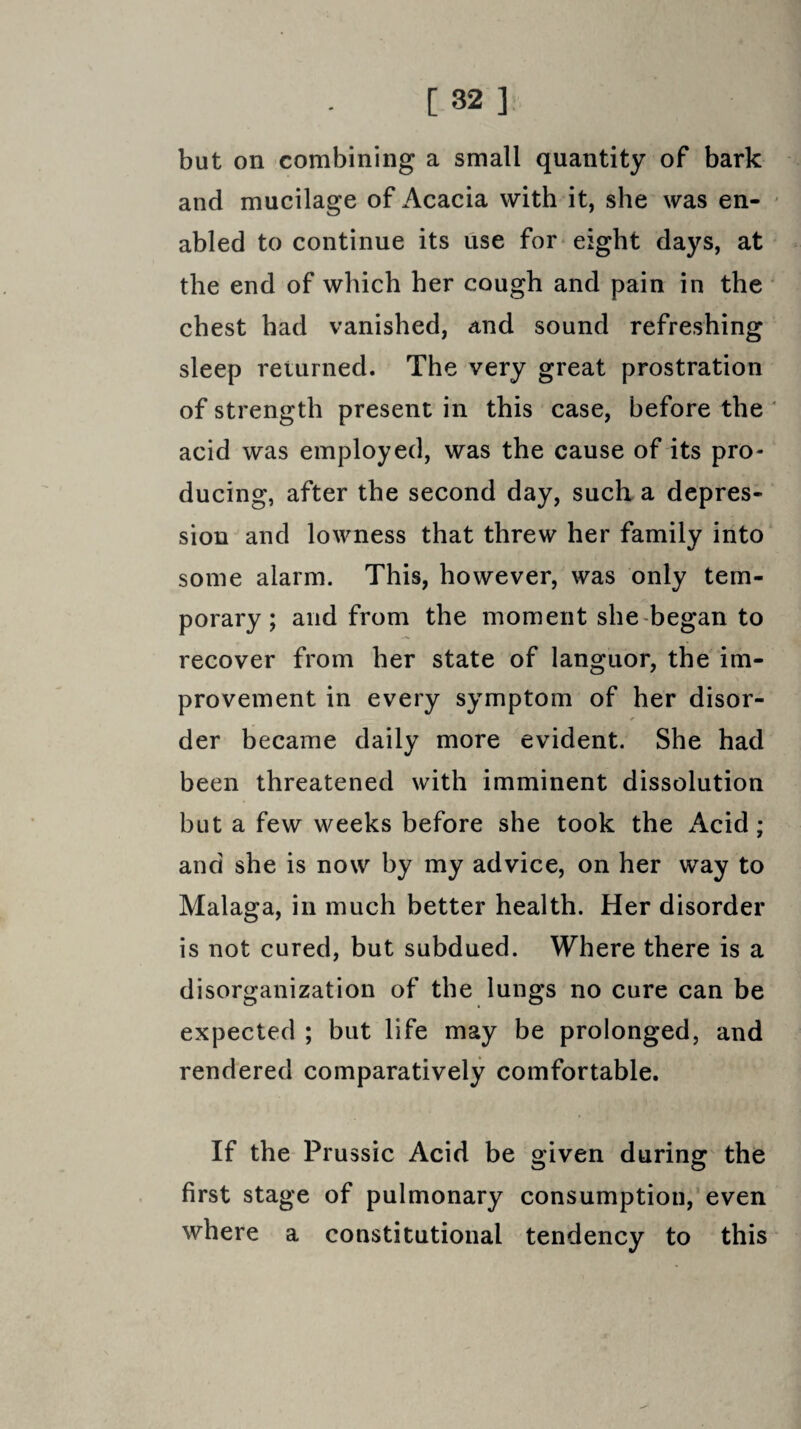 but on combining a small quantity of bark and mucilage of Acacia with it, she was en¬ abled to continue its use for eight days, at the end of which her cough and pain in the chest had vanished, and sound refreshing sleep returned. The very great prostration of strength present in this case, before the acid was employed, was the cause of its pro¬ ducing, after the second day, such a depres¬ sion and lowness that threw her family into some alarm. This, however, was only tem¬ porary ; and from the moment she began to recover from her state of languor, the im¬ provement in every symptom of her disor- * der became daily more evident. She had been threatened with imminent dissolution but a few weeks before she took the Acid; and she is now by my advice, on her way to Malaga, in much better health. Her disorder is not cured, but subdued. Where there is a disorganization of the lungs no cure can be expected ; but life may be prolonged, and rendered comparatively comfortable. If the Prussic Acid be given during the first stage of pulmonary consumption, even where a constitutional tendency to this