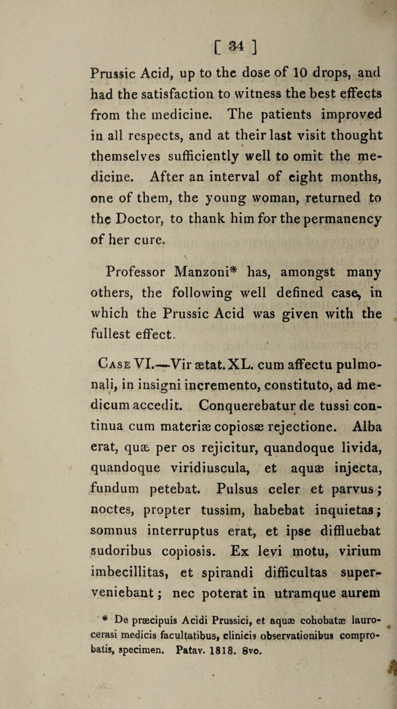 / C 34 ] Prussic Acid, up to the dose of 10 drops, and » ' 1 had the satisfaction to witness the best effects from the medicine. The patients improved in all respects, and at their last visit thought themselves sufficiently well to omit the me¬ dicine. After an interval of eight months, one of them, the young woman, returned to the Doctor, to thank him for the permanency of her cure. Professor Manzoni* has, amongst many others, the following well defined case, in which the Prussic Acid was given with the fullest effect. Case VI.—Vir aetat.XL. cum affectu pulmo- nali, in insigni incremento, constituto, ad me- dicum accedit. Conquerebatur de tussi con- tinua cum material copiosas rejectione. Alba erat, qua, per os rejicitur, quandoque livida, quandoque viridiuscula, et aquae injecta, fundum petebat. Pulsus celer et parvus; noctes, propter tussim, habebat inquietas; somnus interruptus erat, et ipse diffluebat sudoribus copiosis. Ex levi motu, virium imbecillitas, et spirandi difficultas super- veniebant; nec poterat in utramque aurem * De praecipuis Acidi Prussici, et aquae cohobatae lauro- cerasi medicis facultatibus, clinicis observationibus compro- batis, specimen. Patav. 1818. 8vo.