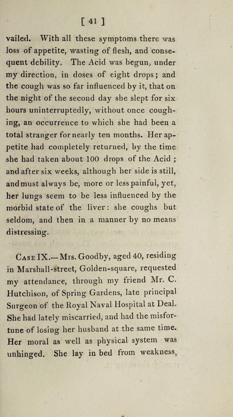 vailed. With all these symptoms there was loss of appetite, wasting of flesh, and conse¬ quent debility. The Acid was begun, under my direction, in doses of eight drops; and the cough was so far influenced by it, that on the night of the second day she slept for six hours uninterruptedly, without once cough¬ ing, an occurrence to which she had been a total stranger for nearly ten months. Her ap¬ petite had completely returned, by the time she had taken about 100 drops of the Acid ; i and after six weeks, although her side is still, and must always be, more or less painful, yet, her lungs seem to be less influenced by the morbid state of the liver: she coughs but seldom, and then in a manner by no means distressing. Case IX.—Mrs. Goodby, aged 40, residing in Marsball-street, Golden-square, requested my attendance, through my friend Mr. C. Hutchison, of Spring Gardens, late principal Surgeon of the Royal Naval Hospital at Deal. She had lately miscarried, and had the misfor¬ tune of losing; her husband at the same time. Her moral as well as physical system was unhinged. She lay in bed from weakness}